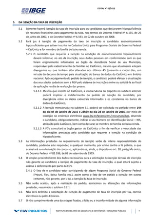 EDITAL N° 02/2015
INSTITUTO BRASILEIRO DE GEOGRAFIA E ESTATÍSTICA | CONCURSO PÚBLICO 7
5. DA ISENÇÃO DA TAXA DE INSCRIÇÃO
5.1 Somente haverá isenção da taxa de inscrição para os candidatos que declararem hipossuficiência
de recursos financeiros para pagamento da taxa, nos termos do Decreto Federal nº 6.135, de 26
de junho de 2007, e do Decreto Federal nº 6.593, de 02 de outubro de 2008.
5.2 Fará jus à isenção de pagamento da taxa de inscrição o candidato economicamente
hipossuficiente que estiver inscrito no Cadastro Único para Programas Sociais do Governo Federal
– CadÚnico e for membro de família de baixa renda.
5.2.1 O candidato que requerer a isenção na condição de economicamente hipossuficiente
deverá informar, no ato da inscrição, seus dados pessoais em conformidade com os que
foram originalmente informados ao órgão de Assistência Social de seu Município,
responsável pelo cadastramento de famílias no CadÚnico, mesmo que atualmente estejam
divergentes ou que tenham sido alterados nos últimos 45 (quarenta e cinco) dias, em
virtude do decurso de tempo para atualização do banco de dados do CadÚnico em âmbito
nacional. Após o julgamento do pedido de isenção, o candidato poderá efetuar a atualização
dos seus dados cadastrais com a FGV pelo sistema de inscrições online ou solicitá-la ao fiscal
de aplicação no dia de realização das provas.
5.2.1.1 Mesmo que inscrito no CadÚnico, a inobservância do disposto no subitem anterior
poderá implicar o indeferimento do pedido de isenção do candidato, por
divergência entre os dados cadastrais informados e os constantes no banco de
dados do CadÚnico.
5.2.1.2 A isenção mencionada no subitem 5.1 poderá ser solicitada no período entre 14h
do dia 04 de janeiro de 2016 e 23h59 do dia 28 de janeiro de 2016, por meio de
inscrição no endereço eletrônico www.fgv.br/fgvprojetos/concursos/ibge, devendo
o candidato, obrigatoriamente, indicar o seu Número de Identificação Social – NIS,
atribuído pelo CadÚnico, bem como declarar-se membro de família de baixa renda.
5.2.1.3 A FGV consultará o órgão gestor do CadÚnico a fim de verificar a veracidade das
informações prestadas pelo candidato que requerer a isenção na condição de
hipossuficiente.
5.3 As informações prestadas no requerimento de isenção serão de inteira responsabilidade do
candidato, podendo este responder, a qualquer momento, por crime contra a fé pública, o que
acarretará sua eliminação do concurso, aplicando-se, ainda, o disposto no art. 10, parágrafo único,
do Decreto Federal nº 83.936, de 06 de setembro de 1979.
5.4 O simples preenchimento dos dados necessários para a solicitação da isenção de taxa de inscrição
não garante ao candidato a isenção do pagamento da taxa de inscrição, a qual estará sujeita a
análise e deferimento por parte da FGV.
5.4.1 O fato de o candidato estar participando de algum Programa Social do Governo Federal
(Prouni, Fies, Bolsa Família etc.), assim como o fato de ter obtido a isenção em outros
certames, não garante, por si só, a isenção da taxa de inscrição.
5.5 Não serão aceitos, após a realização do pedido, acréscimos ou alterações das informações
prestadas, ressalvado o subitem 5.2.1.
5.6 Não será deferida a solicitação de isenção de pagamento de taxa de inscrição por fax, correio
eletrônico ou pelos Correios.
5.7 O não cumprimento de uma das etapas fixadas, a falta ou a inconformidade de alguma informação
 