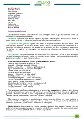 . 56
guardião, guardiã
escrivão, escrivã
papa, papisa
imperador, imperatriz
profeta, profetisa
abade, abadessa
perdigão, perdiz
ateu, ateia
réu, ré
frade, freira
cavaleiro, dama
zangão, abelha
Substantivos Uniformes
Os substantivos uniformes apresentam uma única forma para ambos os gêneros: dentista, vítima. Os
substantivos uniformes dividem-se em:
- Epicenos: designam certos animais e têm um só gênero, quer se refiram ao macho ou à fêmea. –
jacaré macho ou fêmea / a cobra macho ou fêmea / a formiga macho ou fêmea.
- Comuns de dois gêneros: apenas uma forma e designam indivíduos dos dois sexos. São
masculinos ou femininos. A indicação do sexo é feita com uso do artigo masculino ou feminino: o, a
intérprete / o, a colega / o, a médium / o, a personagem / o, a cliente / o, a fã / o, a motorista / o, a estudante
/ o, a artista / o, a repórter / o, a manequim / o, a gerente / o, a imigrante / o, a pianista / o, a rival / o a
jornalista.
- Sobrecomuns: designam pessoas e têm um só gênero para homem ou a mulher: a criança (menino,
menina) / a testemunha (homem, mulher) / a pessoa (homem, mulher) / o cônjuge (marido, mulher) / o
guia (homem, mulher) / o ídolo (homem, mulher).
Substantivos que mudam de sentido, quando se troca o gênero:
o lotação (veículo) - a lotação (efeito de lotar);
o capital (dinheiro) - a capital (cidade);
o cabeça (chefe, líder) - a cabeça (parte do corpo);
o guia (acompanhante) - a guia (documentação);
o moral (ânimo) - a moral (ética);
o grama (peso) - a grama (relva);
o caixa (atendente) - a caixa (objeto);
o rádio (aparelho) - a rádio (emissora);
o crisma (óleo salgado) - a crisma (sacramento);
o coma (perda dos sentidos) - a coma (cabeleira);
o cura (vigário) - a cura; (ato de curar);
o lente (prof. Universitário) - a lente (vidro de aumento);
o língua (intérprete) - a língua (órgão, idioma);
o voga (o remador) - a voga (moda).
Alguns substantivos oferecem dúvida quanto ao gênero. São masculinos: o eclipse, o dó, o dengue
(manha), o champanha, o soprano, o clã, o alvará, o sanduíche, o clarinete, o Hosana, o espécime, o
guaraná, o diabete ou diabetes, o tapa, o lança-perfume, o praça (soldado raso), o pernoite, o formicida,
o herpes, o sósia, o telefonema, o saca-rolha, o plasma, o estigma.
São geralmente masculinos os substantivos de origem grega terminados em – ma: o dilema, o
teorema, o emblema, o trema, o eczema, o edema, o enfisema, o fonema, o anátema, o tracoma, o
hematoma, o glaucoma, o aneurisma, o telefonema, o estratagema.
São femininos: a dinamite, a derme, a hélice, a aluvião, a análise, a cal, a gênese, a entorse, a faringe,
a cólera (doença), a cataplasma, a pane, a mascote, a libido (desejo sexual), a rês, a sentinela, a sucuri,
a usucapião, a omelete, a hortelã, a fama, a Xerox, a aguardente.
1165766 E-book gerado especialmente para JOAB CARDOSO MAGALHAES
 