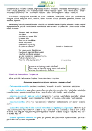 . 58
(Descanso); Sua honra foi exaltada. (Dignidade); Recebeu honras na solenidade. (Homenagens); Outros:
bem = virtude, benefício / bens = valores / costa = litoral / costas = dorso / féria = renda diária / férias =
descanso / vencimento = fim / vencimento = salário / letra = símbolo gráfico / letras = literatura.
Substantivos empregados somente no plural: Arredores, belas-artes, bodas (ô), condolências,
cócegas, costas, exéquias, férias, olheiras, fezes, núpcias, óculos, parabéns, pêsames, viveres, idos,
afazeres, algemas.
A forma singular das palavras ciúme e saudade são também usadas no plural, embora a forma singular
seja preferencial, já que a maioria dos substantivos abstratos não se pluralizam. Aceita-se os ciúmes,
nunca o ciúmes.
“Quando você me deixou,
meu bem,
me disse pra eu ser feliz
e passar bem
Quis morrer de ciúme,
quase enlouqueci
mas depois, como era
de costume, obedeci” (gravado por Maria Bethânia)
“Às vezes passo dias inteiros
imaginando e pensando em você
e eu fico com tanta saudade
que até parece que eu posso morrer.
Pode creditar em mim.
Você me olha, eu digo sim...” (Fernanda Abreu)
Termos no singular com valor de plural:
Muito negro ainda sofre com o preconceito social.
Tem morrido muito pobre de fome.
Plural dos Substantivos Compostos
Não é muito fácil a formação do plural dos substantivos compostos.
Somente o segundo (ou último) elemento vai para o plural
- Palavra unida sem hífen: pontapé = pontapés / girassol = girassóis / autopeça = autopeças.
- verbo + substantivo: saca-rolha = saca-rolhas / arranha-céu = arranha-céus / bate-bola = bate-bolas
/ guarda-roupa = guarda-roupas / guarda-sol = guarda-sóis / vale-refeição = vale-refeições.
- elemento invariável + palavra variável: sempre-viva = sempre-vivas / abaixo-assinado = abaixo-
assinados / recém-nascido = recém-nascidos / ex-marido = ex-maridos / auto-escola = auto-escolas.
- palavras repetidas: o reco-reco = os reco-recos / o tico-tico = os tico-ticos / o corre-corre = os corre-
corres.
- substantivo composto de três ou mais elementos não ligados por preposição: o bem-me-quer
= os bem-me-queres / o bem-te-vi = os bem-te-vis / o sem-terra = os sem-terra / o fora-da-lei = os fora-
da-lei / o João-ninguém = os joões-ninguém / o ponto-e-vírgula = os ponto-e-vírgula / o bumba-meu-boi =
os bumba-meu-boi.
- quando o primeiro elemento for: grão, grã (grande), bel: grão-duque = grão-duques / grã-cruz =
grã-cruzes / bel-prazer = bel-prazeres.
1165766 E-book gerado especialmente para JOAB CARDOSO MAGALHAES
 