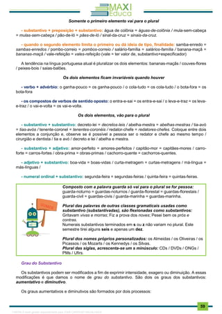 . 59
Somente o primeiro elemento vai para o plural
- substantivo + preposição + substantivo: água de colônia = águas-de-colônia / mula-sem-cabeça
= mulas-sem-cabeça / pão-de-ló = pães-de-ló / sinal-da-cruz = sinais-da-cruz.
- quando o segundo elemento limita o primeiro ou dá ideia de tipo, finalidade: samba-enredo =
sambas-enredos / pombo-correio = pombos-correio / salário-família = salários-família / banana-maçã =
bananas-maçã / vale-refeição = vales-refeição (vale = ter valor de, substantivo+especificador)
A tendência na língua portuguesa atual é pluralizar os dois elementos: bananas-maçãs / couves-flores
/ peixes-bois / saias-balões.
Os dois elementos ficam invariáveis quando houver
- verbo + advérbio: o ganha-pouco = os ganha-pouco / o cola-tudo = os cola-tudo / o bota-fora = os
bota-fora
- os compostos de verbos de sentido oposto: o entra-e-sai = os entra-e-sai / o leva-e-traz = os leva-
e-traz / o vai-e-volta = os vai-e-volta.
Os dois elementos, vão para o plural
- substantivo + substantivo: decreto-lei = decretos-leis / abelha-mestra = abelhas-mestras / tia-avó
= tias-avós / tenente-coronel = tenentes-coronéis / redator-chefe = redatores-chefes. Coloque entre dois
elementos a conjunção e, observe se é possível a pessoa ser o redator e chefe ao mesmo tempo /
cirurgião e dentista / tia e avó / decreto e lei / abelha e mestra.
- substantivo + adjetivo: amor-perfeito = amores-perfeitos / capitão-mor = capitães-mores / carro-
forte = carros-fortes / obra-prima = obras-primas / cachorro-quente = cachorros-quentes.
- adjetivo + substantivo: boa-vida = boas-vidas / curta-metragem = curtas-metragens / má-língua =
más-línguas /
- numeral ordinal + substantivo: segunda-feira = segundas-feiras / quinta-feira = quintas-feiras.
Composto com a palavra guarda só vai para o plural se for pessoa:
guarda-noturno = guardas-noturnos / guarda-florestal = guardas-florestais /
guarda-civil = guardas-civis / guarda-marinha = guardas-marinha.
Plural das palavras de outras classes gramaticais usadas como
substantivo (substantivadas), são flexionadas como substantivos:
Gritavam vivas e morras; Fiz a prova dos noves; Pesei bem os prós e
contras.
Numerais substantivos terminados em s ou z não variam no plural. Este
semestre tirei alguns seis e apenas um dez.
Plural dos nomes próprios personalizados: os Almeidas / os Oliveiras / os
Picassos / os Mozarts / os Kennedys / os Silvas.
Plural das siglas, acrescenta-se um s minúsculo: CDs / DVDs / ONGs /
PMs / Ufirs.
Grau do Substantivo
Os substantivos podem ser modificados a fim de exprimir intensidade, exagero ou diminuição. A essas
modificações é que damos o nome de grau do substantivo. São dois os graus dos substantivos:
aumentativo e diminutivo.
Os graus aumentativos e diminutivos são formados por dois processos:
1165766 E-book gerado especialmente para JOAB CARDOSO MAGALHAES
 