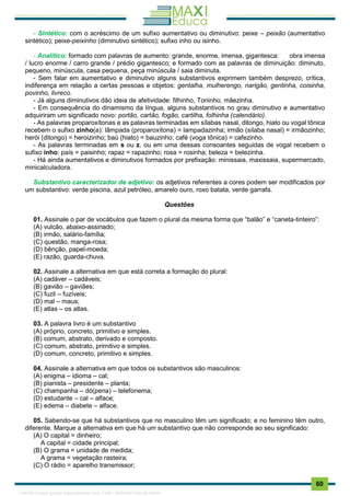 . 60
- Sintético: com o acréscimo de um sufixo aumentativo ou diminutivo: peixe – peixão (aumentativo
sintético); peixe-peixinho (diminutivo sintético); sufixo inho ou isinho.
- Analítico: formado com palavras de aumento: grande, enorme, imensa, gigantesca: obra imensa
/ lucro enorme / carro grande / prédio gigantesco; e formado com as palavras de diminuição: diminuto,
pequeno, minúscula, casa pequena, peça minúscula / saia diminuta.
- Sem falar em aumentativo e diminutivo alguns substantivos exprimem também desprezo, crítica,
indiferença em relação a certas pessoas e objetos: gentalha, mulherengo, narigão, gentinha, coisinha,
povinho, livreco.
- Já alguns diminutivos dão ideia de afetividade: filhinho, Toninho, mãezinha.
- Em consequência do dinamismo da língua, alguns substantivos no grau diminutivo e aumentativo
adquiriram um significado novo: portão, cartão, fogão, cartilha, folhinha (calendário).
- As palavras proparoxítonas e as palavras terminadas em sílabas nasal, ditongo, hiato ou vogal tônica
recebem o sufixo zinho(a): lâmpada (proparoxítona) = lampadazinha; irmão (sílaba nasal) = irmãozinho;
herói (ditongo) = heroizinho; baú (hiato) = bauzinho; café (voga tônica) = cafezinho.
- As palavras terminadas em s ou z, ou em uma dessas consoantes seguidas de vogal recebem o
sufixo inho: país = paisinho; rapaz = rapazinho; rosa = rosinha; beleza = belezinha.
- Há ainda aumentativos e diminutivos formados por prefixação: minissaia, maxissaia, supermercado,
minicalculadora.
Substantivo caracterizador de adjetivo: os adjetivos referentes a cores podem ser modificados por
um substantivo: verde piscina, azul petróleo, amarelo ouro, roxo batata, verde garrafa.
Questões
01. Assinale o par de vocábulos que fazem o plural da mesma forma que “balão” e “caneta-tinteiro”:
(A) vulcão, abaixo-assinado;
(B) irmão, salário-família;
(C) questão, manga-rosa;
(D) bênção, papel-moeda;
(E) razão, guarda-chuva.
02. Assinale a alternativa em que está correta a formação do plural:
(A) cadáver – cadáveis;
(B) gavião – gaviães;
(C) fuzil – fuzíveis;
(D) mal – maus;
(E) atlas – os atlas.
03. A palavra livro é um substantivo
(A) próprio, concreto, primitivo e simples.
(B) comum, abstrato, derivado e composto.
(C) comum, abstrato, primitivo e simples.
(D) comum, concreto, primitivo e simples.
04. Assinale a alternativa em que todos os substantivos são masculinos:
(A) enigma – idioma – cal;
(B) pianista – presidente – planta;
(C) champanha – dó(pena) – telefonema;
(D) estudante – cal – alface;
(E) edema – diabete – alface.
05. Sabendo-se que há substantivos que no masculino têm um significado; e no feminino têm outro,
diferente. Marque a alternativa em que há um substantivo que não corresponde ao seu significado:
(A) O capital = dinheiro;
A capital = cidade principal;
(B) O grama = unidade de medida;
A grama = vegetação rasteira;
(C) O rádio = aparelho transmissor;
1165766 E-book gerado especialmente para JOAB CARDOSO MAGALHAES
 
