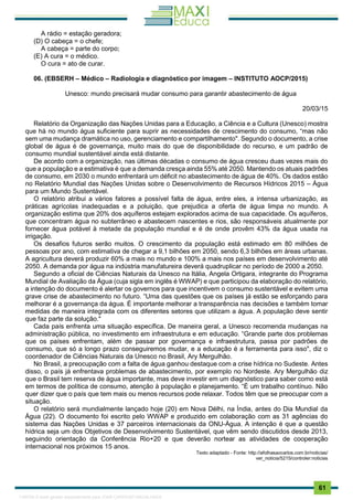 . 61
A rádio = estação geradora;
(D) O cabeça = o chefe;
A cabeça = parte do corpo;
(E) A cura = o médico.
O cura = ato de curar.
06. (EBSERH – Médico – Radiologia e diagnóstico por imagem – INSTITUTO AOCP/2015)
Unesco: mundo precisará mudar consumo para garantir abastecimento de água
20/03/15
Relatório da Organização das Nações Unidas para a Educação, a Ciência e a Cultura (Unesco) mostra
que há no mundo água suficiente para suprir as necessidades de crescimento do consumo, “mas não
sem uma mudança dramática no uso, gerenciamento e compartilhamento". Segundo o documento, a crise
global de água é de governança, muito mais do que de disponibilidade do recurso, e um padrão de
consumo mundial sustentável ainda está distante.
De acordo com a organização, nas últimas décadas o consumo de água cresceu duas vezes mais do
que a população e a estimativa é que a demanda cresça ainda 55% até 2050. Mantendo os atuais padrões
de consumo, em 2030 o mundo enfrentará um déficit no abastecimento de água de 40%. Os dados estão
no Relatório Mundial das Nações Unidas sobre o Desenvolvimento de Recursos Hídricos 2015 – Água
para um Mundo Sustentável.
O relatório atribui a vários fatores a possível falta de água, entre eles, a intensa urbanização, as
práticas agrícolas inadequadas e a poluição, que prejudica a oferta de água limpa no mundo. A
organização estima que 20% dos aquíferos estejam explorados acima de sua capacidade. Os aquíferos,
que concentram água no subterrâneo e abastecem nascentes e rios, são responsáveis atualmente por
fornecer água potável à metade da população mundial e é de onde provêm 43% da água usada na
irrigação.
Os desafios futuros serão muitos. O crescimento da população está estimado em 80 milhões de
pessoas por ano, com estimativa de chegar a 9,1 bilhões em 2050, sendo 6,3 bilhões em áreas urbanas.
A agricultura deverá produzir 60% a mais no mundo e 100% a mais nos países em desenvolvimento até
2050. A demanda por água na indústria manufatureira deverá quadruplicar no período de 2000 a 2050.
Segundo a oficial de Ciências Naturais da Unesco na Itália, Angela Ortigara, integrante do Programa
Mundial de Avaliação da Água (cuja sigla em inglês é WWAP) e que participou da elaboração do relatório,
a intenção do documento é alertar os governos para que incentivem o consumo sustentável e evitem uma
grave crise de abastecimento no futuro. “Uma das questões que os países já estão se esforçando para
melhorar é a governança da água. É importante melhorar a transparência nas decisões e também tomar
medidas de maneira integrada com os diferentes setores que utilizam a água. A população deve sentir
que faz parte da solução."
Cada país enfrenta uma situação específica. De maneira geral, a Unesco recomenda mudanças na
administração pública, no investimento em infraestrutura e em educação. “Grande parte dos problemas
que os países enfrentam, além de passar por governança e infraestrutura, passa por padrões de
consumo, que só a longo prazo conseguiremos mudar, e a educação é a ferramenta para isso", diz o
coordenador de Ciências Naturais da Unesco no Brasil, Ary Mergulhão.
No Brasil, a preocupação com a falta de água ganhou destaque com a crise hídrica no Sudeste. Antes
disso, o país já enfrentava problemas de abastecimento, por exemplo no Nordeste. Ary Mergulhão diz
que o Brasil tem reserva de água importante, mas deve investir em um diagnóstico para saber como está
em termos de política de consumo, atenção à população e planejamento. “É um trabalho contínuo. Não
quer dizer que o país que tem mais ou menos recursos pode relaxar. Todos têm que se preocupar com a
situação.
O relatório será mundialmente lançado hoje (20) em Nova Délhi, na Índia, antes do Dia Mundial da
Água (22). O documento foi escrito pelo WWAP e produzido em colaboração com as 31 agências do
sistema das Nações Unidas e 37 parceiros internacionais da ONU-Água. A intenção é que a questão
hídrica seja um dos Objetivos de Desenvolvimento Sustentável, que vêm sendo discutidos desde 2013,
seguindo orientação da Conferência Rio+20 e que deverão nortear as atividades de cooperação
internacional nos próximos 15 anos.
Texto adaptado - Fonte: http://afolhasaocarlos.com.br/noticias/
ver_noticia/5215/controler:noticias
1165766 E-book gerado especialmente para JOAB CARDOSO MAGALHAES
 