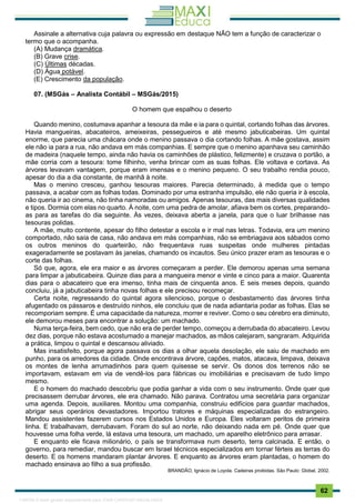 . 62
Assinale a alternativa cuja palavra ou expressão em destaque NÃO tem a função de caracterizar o
termo que o acompanha.
(A) Mudança dramática.
(B) Grave crise.
(C) Últimas décadas.
(D) Água potável.
(E) Crescimento da população.
07. (MSGás – Analista Contábil – MSGás/2015)
O homem que espalhou o deserto
Quando menino, costumava apanhar a tesoura da mãe e ia para o quintal, cortando folhas das árvores.
Havia mangueiras, abacateiros, ameixeiras, pessegueiros e até mesmo jabuticabeiras. Um quintal
enorme, que parecia uma chácara onde o menino passava o dia cortando folhas. A mãe gostava, assim
ele não ia para a rua, não andava em más companhias. E sempre que o menino apanhava seu caminhão
de madeira (naquele tempo, ainda não havia os caminhões de plástico, felizmente) e cruzava o portão, a
mãe corria com a tesoura: tome filhinho, venha brincar com as suas folhas. Ele voltava e cortava. As
árvores levavam vantagem, porque eram imensas e o menino pequeno. O seu trabalho rendia pouco,
apesar do dia a dia constante, de manhã à noite.
Mas o menino cresceu, ganhou tesouras maiores. Parecia determinado, à medida que o tempo
passava, a acabar com as folhas todas. Dominado por uma estranha impulsão, ele não queria ir à escola,
não queria ir ao cinema, não tinha namoradas ou amigos. Apenas tesouras, das mais diversas qualidades
e tipos. Dormia com elas no quarto. À noite, com uma pedra de amolar, afiava bem os cortes, preparando-
as para as tarefas do dia seguinte. Às vezes, deixava aberta a janela, para que o luar brilhasse nas
tesouras polidas.
A mãe, muito contente, apesar do filho detestar a escola e ir mal nas letras. Todavia, era um menino
comportado, não saía de casa, não andava em más companhias, não se embriagava aos sábados como
os outros meninos do quarteirão, não frequentava ruas suspeitas onde mulheres pintadas
exageradamente se postavam às janelas, chamando os incautos. Seu único prazer eram as tesouras e o
corte das folhas.
Só que, agora, ele era maior e as árvores começaram a perder. Ele demorou apenas uma semana
para limpar a jabuticabeira. Quinze dias para a mangueira menor e vinte e cinco para a maior. Quarenta
dias para o abacateiro que era imenso, tinha mais de cinquenta anos. E seis meses depois, quando
concluiu, já a jabuticabeira tinha novas folhas e ele precisou recomeçar.
Certa noite, regressando do quintal agora silencioso, porque o desbastamento das árvores tinha
afugentado os pássaros e destruído ninhos, ele concluiu que de nada adiantaria podar as folhas. Elas se
recomporiam sempre. É uma capacidade da natureza, morrer e reviver. Como o seu cérebro era diminuto,
ele demorou meses para encontrar a solução: um machado.
Numa terça-feira, bem cedo, que não era de perder tempo, começou a derrubada do abacateiro. Levou
dez dias, porque não estava acostumado a manejar machados, as mãos calejaram, sangraram. Adquirida
a prática, limpou o quintal e descansou aliviado.
Mas insatisfeito, porque agora passava os dias a olhar aquela desolação, ele saiu de machado em
punho, para os arredores da cidade. Onde encontrava árvore, capões, matos, atacava, limpava, deixava
os montes de lenha arrumadinhos para quem quisesse se servir. Os donos dos terrenos não se
importavam, estavam em via de vendê-los para fábricas ou imobiliárias e precisavam de tudo limpo
mesmo.
E o homem do machado descobriu que podia ganhar a vida com o seu instrumento. Onde quer que
precisassem derrubar árvores, ele era chamado. Não parava. Contratou uma secretária para organizar
uma agenda. Depois, auxiliares. Montou uma companhia, construiu edifícios para guardar machados,
abrigar seus operários devastadores. Importou tratores e máquinas especializadas do estrangeiro.
Mandou assistentes fazerem cursos nos Estados Unidos e Europa. Eles voltaram peritos de primeira
linha. E trabalhavam, derrubavam. Foram do sul ao norte, não deixando nada em pé. Onde quer que
houvesse uma folha verde, lá estava uma tesoura, um machado, um aparelho eletrônico para arrasar.
E enquanto ele ficava milionário, o país se transformava num deserto, terra calcinada. E então, o
governo, para remediar, mandou buscar em Israel técnicos especializados em tornar férteis as terras do
deserto. E os homens mandaram plantar árvores. E enquanto as árvores eram plantadas, o homem do
machado ensinava ao filho a sua profissão.
BRANDÃO, Ignácio de Loyola. Cadeiras proibidas. São Paulo: Global, 2002.
1165766 E-book gerado especialmente para JOAB CARDOSO MAGALHAES
 