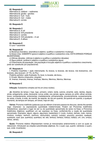 . 64
02. Resposta E
Alternativa A: cadáver – cadáveres
Alternativa B: gavião - gaviões
Alternativa C: fuzil - fuzis
Alternativa D: mal – males
Alternativa E: correta
03. Resposta D
04. Resposta C
Alternativa A: A cal
Alternativa B: O/A presidente
Alternativa C: correta
Alternativa D: O/A estudante – A cal
Alternativa E: A alface
05. Resposta E
O cura = sacerdote
06. Resposta B
a) Mudança dramática. (dramática é adjetivo, qualifica o substantivo mudança)
b) Grave crise. GABARITO (grave é adjetivo e qualifica o substantivo crise, ESTÁ ERRADO PORQUE
INVERTERAM)
c) Últimas décadas. (últimas é adjetivo e qualifica o substantivo décadas)
d) Água potável. (potável é adjetivo e qualifica o substantivo água)
e) Crescimento da população. (da população é locução adjetiva e qualifica o substantivo crescimento,
pode ser substituído por populacional)
07. Resposta A
I. Pretérito imperfeito = ação interrompida. Eu levava, tu levavas, ele levava, nós levávamos, vós
leváveis, eles levavam. (3° Pe. do Plu)
Pretérito perfeito= ação finalizada. Eu levei, tu levaste, ele levou..
II. Errado. Menino (masculino, singular)
III. Imenso, Imensos, Imensa, Imensas. Menino, Meninos, Menina, Meninas.
08 Resposta C
Infecção: Substantivo simples (só há um único núcleo).
Já: Advérbio de tempo ( hoje, logo, primeiro, ontem, tarde, outrora, amanhã, cedo, dantes, depois,
ainda, antigamente, antes, doravante, nunca, então, ora, jamais, agora, sempre, já, enfim, afinal, amiúde,
breve, constantemente, entrementes, imediatamente, primeiramente, provisoriamente, sucessivamente,
às vezes, à tarde, à noite, de manhã, de repente, de vez em quando, de quando em quando, a qualquer
momento, de tempos em tempos, em breve, hoje em dia)
Vários: Pronome indefinido (palavras que se referem à terceira pessoa do discurso, dando-lhe sentido
vago -impreciso- ou expressando quantidade indeterminada. Podem ser Pronomes Indefinidos
Substantivos: assumem o lugar do ser ou da quantidade aproximada de seres na frase; e Pronomes
Indefinidos Adjetivos: qualificam um ser expresso na frase, conferindo-lhe a noção de quantidade
aproximada. Exemplos: algum, alguns, alguma(s), bastante(s) (= muito, muitos), demais, mais, menos,
muito(s), muita(s), nenhum, nenhuns, nenhuma(s), outro(s), outra(s), pouco(s), pouca(s), qualquer,
quaisquer, qual, que, quanto(s), quanta(s), tal, tais, tanto(s), tanta(s), todo(s), toda(s), um, uns, uma(s),
vários, várias).
Quais: Pronome relativo (Representam nomes já mencionados anteriormente e com os quais se
relacionam. Introduzem as orações subordinadas adjetivas. Ex: o qual, cujo, quanto -váriáveis- e quem,
que, onde -invariáveis)
09. Resposta E
1165766 E-book gerado especialmente para JOAB CARDOSO MAGALHAES
 