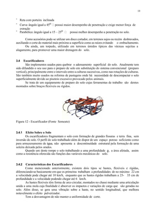 10
- Reta com porteira inclinada
- Curva: ângulo igual a 45o possui maior desempenho de penetração e exige menor força de
extração
- Parabólica: ângulo igual a 15 – 25o possui melhor desempenho a penetração no solo.
Como acessórios pode-se utilizar um disco cortador, em terrenos sujos ou recém desbravados,
auxiliando o corte do material mais próximo a superfície como as raízes evitando o embuchamento.
Ou ainda, um torpedo, utilizado em terrenos úmidos típicos das várzeas sujeitas a
alagamento, para promover uma maior drenagem do solo.
3.4 Escarificadores
São implementos usados para quebrar o adensamento superficial do solo. Atualmente tem
sido difundido o seu uso para o preparo de solo em substituição do sistema convencional (preparo
vertical), principalmente entre o intervalo entre a culturas sucessivas, como nas rotações de culturas.
São também muito usados na reforma de pastagens onde há necessidade de descompactar o solo
superficialmente devido ao pisoteio excessivo provocado pelos animais.
Se trata de um equipamento de preparo do solo cujas ferramentas de trabalho são dentes
montados sobre braços flexíveis ou rígidos.
Figura 12 - Escarificador (Fonte Semeato)
3.4.1 Efeito Sobre o Solo
Os escarificadores fragmentam o solo com formação de grandes fissuras e terra fina, sem
inversão do solo. O perfil do solo trabalhado além de dispor de um espaço poroso suficiente como
para armazenamento de água, não apresenta a descontinuidade estrutural pela formação de uma
soleira deixada pelos arados.
Quando um dente rompe o solo trabalhando a uma profundidade p, a área afetada, assim
como a resistência oferecida são funções das variáveis mecânicas do solo.
3.4.2 Características dos Escarificadores
Como mencionado anteriormente, existem dois tipos se hastes, flexíveis e rígidas,
diferenciando-se basicamente em que os primeiras trabalham a profundidades de no máximo 22 cm
a velocidade pode chegar até 10 km/h, enquanto que as hastes rígidas trabalham a 25- 35 cm de
profundidade e a velocidade podendo chegar até 6 km/h.
As hastes flexíveis têm forma de arco circular, montados no chassi mediante uma articulação
unida a uma mola cuja finalidade é absorver os impactos e variações de carga que são geradas no
solo. Além disso, se gera uma vibração sobre a haste, no sentido longitudinal, que melhora
notavelmente o efeito pulverizador.
Tem a desvantagem de não manter a uniformidade de corte.
 