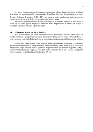 11
As hastes rígidas se caracterizam por serem um dente robusto fortemente fixado ao chassi.
Se utilizam em terrenos pesados e compactados deixando o solo mais destorroado que as hastes
flexíveis. O ângulo de ataque é de 20 – 22o, com a qual se reduz o esforço de tração, porém tem
inconveniente de que se dificulta a penetração em terrenos secos.
O chassi consta normalmente de 2 ou 3 barras porta ferramentas, as quais se distribuem as
hastes de tal forma que se projetados sobre um plano perpendicular a direção de avanço se
encontrem todos eles com uma separação igual.
3.4.3 Forças que Atuam nos Escarificadores
Nos escarificadores, por serem equipamentos cujas ferramentas efetuam sobre o solo um
trabalho simétrico a componente transversal da resultante de forças que atuam sobre cada haste se
pode considerar como nula. Pode-se dizer que somente existem componentes horizontais e verticais.
Ambas vêm condicionadas pelos mesmos fatores que nos casos dos arados. A diferença é
que nestes equipamentos as componentes de força crescem de forma linear com a velocidade.
Porém estas forças crescem com o quadrado da profundidade de trabalho. Segundo ASAE, a
componente horizontal de reação do solo, para hastes separadas de 30 cm adquire os seguintes
valores quando a profundidade de trabalho é de 8,3 cm.
 