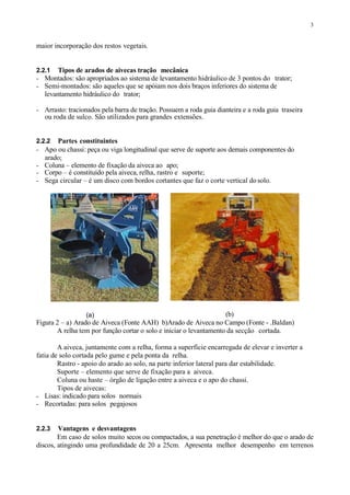 3
maior incorporação dos restos vegetais.
2.2.1 Tipos de arados de aivecas tração mecânica
- Montados: são apropriados ao sistema de levantamento hidráulico de 3 pontos do trator;
- Semi-montados: são aqueles que se apóiam nos dois braços inferiores do sistema de
levantamento hidráulico do trator;
- Arrasto: tracionados pela barra de tração. Possuem a roda guia dianteira e a roda guia traseira
ou roda de sulco. São utilizados para grandes extensões.
2.2.2 Partes constituintes
- Apo ou chassi: peça ou viga longitudinal que serve de suporte aos demais componentes do
arado;
- Coluna – elemento de fixação da aiveca ao apo;
- Corpo – é constituído pela aiveca, relha, rastro e suporte;
- Sega circular – é um disco com bordos cortantes que faz o corte vertical dosolo.
(a) (b)
Figura 2 – a) Arado de Aiveca (Fonte AAH) b)Arado de Aiveca no Campo (Fonte - .Baldan)
A relha tem por função cortar o solo e iniciar o levantamento da secção cortada.
A aiveca, juntamente com a relha, forma a superfície encarregada de elevar e inverter a
fatia de solo cortada pelo gume e pela ponta da relha.
Rastro - apoio do arado ao solo, na parte inferior lateral para dar estabilidade.
Suporte – elemento que serve de fixação para a aiveca.
Coluna ou haste – órgão de ligação entre a aiveca e o apo do chassi.
Tipos de aivecas:
- Lisas: indicado para solos normais
- Recortadas: para solos pegajosos
2.2.3 Vantagens e desvantagens
Em caso de solos muito secos ou compactados, a sua penetração é melhor do que o arado de
discos, atingindo uma profundidade de 20 a 25cm. Apresenta melhor desempenho em terrenos
 