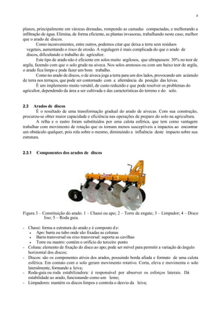 4
planos, principalmente em várzeas drenadas, rompendo as camadas compactadas, e melhorando a
infiltração de água. Elimina, de forma eficiente, as plantas invasoras, trabalhando neste caso, melhor
que o arado de discos.
Como inconvenientes, entre outros, podemos citar que deixa a terra sem resíduos
vegetais, aumentando o risco de erosão. A regulagem é mais complicada do que o arado de
discos, dificultando o trabalho do agricultor.
Este tipo de arado não é eficiente em solos muito argilosos, que ultrapassem 30% no teor de
argila, fazendo com que o solo grude na aiveca. Nos solos arenosos ou com um baixo teor de argila,
o arado fica limpo e pode fazer um bom trabalho.
Como no arado de discos, o de aiveca joga a terra para um dos lados, provocando um acúmulo
de terra nos terraços, que pode ser contornado com a alternância da posição das leivas.
É um implemento muito versátil, de custo reduzido e que pode resolver os problemas do
agricultor, dependendo da área a ser cultivada e das características do terreno e do solo.
2.3 Arados de discos
É o resultado de uma transformação gradual do arado de aivecas. Com sua construção,
procurou-se obter maior capacidade e eficiência nas operações de preparo do solo na agricultura.
A relha e o rastro foram substituídos por uma calota esférica, que tem como vantagem
trabalhar com movimento de rotação que os tornam menos susceptíveis a impactos ao encontrar
um obstáculo qualquer, pois rola sobre o mesmo, diminuindo a influência deste impacto sobre sua
estrutura.
2.3.1 Componentes dos arados de discos
Figura 3 – Constituição do arado. 1 – Chassi ou apo; 2 – Torre de engate; 3 – Limpador; 4 – Disco
liso; 5 – Roda guia.
- Chassi: forma a estrutura do arado e é composto de:
 Apo: barra ou tubo onde são fixadas as colunas
 Barra transversal ou eixo transversal: suporta as cavilhas
 Torre ou mastro: contém o orifício do terceiro ponto
- Coluna: elemento de fixação do disco ao apo; pode ser móvel para permitir a variação do ângulo
horizontal dos discos;
- Discos: são os componentes ativos dos arados, possuindo borda afiada e formato de uma calota
esférica. Em contato com o solo geram movimento rotativo. Corta, eleva e movimenta o solo
lateralmente, formando a leiva;
- Roda-guia ou roda estabilizadora: é responsável por absorver os esforços laterais. Dá
estabilidade ao arado, funcionando como um leme;
- Limpadores: mantém os discos limpos e controla o desvio da leiva;
 