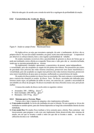 5
- Mola da roda-guia: de acordo com a tensão da mola faz a regulagem da profundidade de aração.
2.3.2 Características dos Arados de Discos
Figura 4 - Arado no campo (Fonte: Marchesan(Tatu))
Os órgãos ativos, ou seja, que executam a operação de corte e tombamento da leiva são os
próprios discos. No caso dos arados montados, em geral, existe uma roda traseira que é responsável
por absorver os esforços laterais, bem c omo regular a profundidade de trabalho.
Os arados montados reversíveis têm a peculiaridade de girarem os discos de forma que se
pode arar tombando a terra a direita ou a esquerda. Nesse caso a roda guia não se encontra inclinada,
sendo que se encontra perpendicular ao terreno.
Os implementos montados apresentam a característica de possuir maior independência
e versatilidade, pois são acoplados ao engate de três pontos dos tratores. Por possuírem um centro
de gravidade mais próxima das rodas motoras (traseiras), promovem uma maior transferência e
versatilidade, pois são acoplados ao engate mais próximo das rodas motoras (traseiras), promovem
uma maior transferência de peso para as mesmas, melhorando as características de tração.
Os arados de discos podem ter discos lisos ou recortados. São mais comuns e recomendados
para a maioria das situações os arados de discos lisos. Os discos recortados são indicados para
terrenos muito sujos, em palhadas de milho ou arroz, em canaviais etc.; quando a necessidade de
um trabalho ais eficaz de picagem. Os discos recortados são mias eficientes nesse caso, pois picam
melhor.
A massa dos arados de discos oscila entre os seguintes valores:
 Arrastados: 300 – 1000 kg . discos-1
 Semi-montados: 200-300 kg . disco-1
 Montados: 120-175 kg . disco-1
2.3.3 Sistemas para o Terreno Plano
Variam com o tipo e manejo de máquina e dos implementos utilizados:
a) Com arado reversível: As leivas são tombadas em uma só direção. No ano seguinte as leivas são
tombadas no sentido oposto, para não formar depressões ao longo das extremidades laterais da área
trabalhada.
b) Com arado fixo: Os arados fixos tombam a leiva somente para a direita. Para contornar este
inconveniente, para preparar o solo com este implemento foram desenvolvidos dois sistemas de
aração, um em que se levanta o arado e outro em que não se levanta o arado, ao virar nas
cabeceiras da área a ser trabalhada.
 