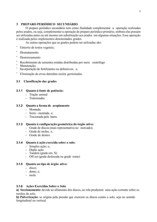 6
3 PREPARO PERIÓDICO SECUNDÁRIO
O preparo periódico secundário tem como finalidade complementar a operação realizadas
pelos arados, ou seja, complementar a operação de preparo periódico primário, embora elas possam
ser utilizadas antes ou até mesmo em substituição aos arados em algumas situações. Essa operação
é realizada pelos implementos denominados grades.
As outras operações que as grades podem ser utilizadas são:
- Enterrio de restos vegetais;
- Desmatamento
- Destorroamento
- Recobrimento de sementes miúdas distribuídas por meio centrífugo
- Manutenção;
- Incorporação de fertilizantes ou defensivos; e,
- Eliminação de ervas daninhas recém germinadas.
3.1 Classificação das grades
3.1.1 Quanto à fonte de potência:
- Tração animal
- Tratorizadas
3.1.2 Quanto a forma de acoplamento
- Montada;
- Semi - montada; e,
- Tracionada pela barra.
3.1.3 Quanto à configuração geométrica do órgão ativo:
- Grade de discos (mais representativa no mercado);
- Grade de molas; e,
- Grade de dentes.
3.1.4 Quanto à ação exercida sobre o solo:
- Simples ação; e,
- Dupla ação
- Tandem (grade em X)
- Off set (grade deslocada ou grade rome)
3.1.5 Quanto ao tipo de órgão ativo:
- disco;
- dente; e,
- mola
3.1.6 Ações Exercidas Sobre o Solo
a) Seccionamento: devido ao afiamento dos discos, ao rola produzem uma ação cortante sobre os
torrões do solo.
b) Pulverização: se origina pela pressão que exercem os discos contra o solo, seja no sentido
longitudinal ou vertical.
 
