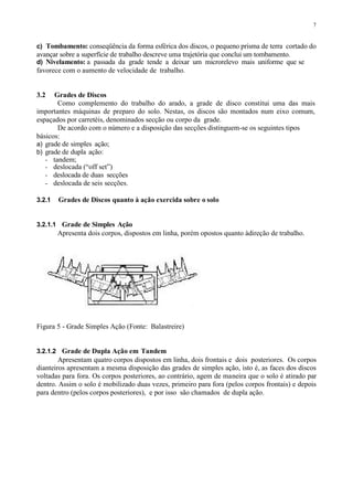 7
c) Tombamento: conseqüência da forma esférica dos discos, o pequeno prisma de terra cortado do
avançar sobre a superfície de trabalho descreve uma trajetória que conclui um tombamento.
d) Nivelamento: a passada da grade tende a deixar um microrelevo mais uniforme que se
favorece com o aumento de velocidade de trabalho.
3.2 Grades de Discos
Como complemento do trabalho do arado, a grade de disco constitui uma das mais
importantes máquinas de preparo do solo. Nestas, os discos são montados num eixo comum,
espaçados por carretéis, denominados secção ou corpo da grade.
De acordo com o número e a disposição das secções distinguem-se os seguintes tipos
básicos:
a) grade de simples ação;
b) grade de dupla ação:
- tandem;
- deslocada (“off set”)
- deslocada de duas secções
- deslocada de seis secções.
3.2.1 Grades de Discos quanto à ação exercida sobre o solo
3.2.1.1 Grade de Simples Ação
Apresenta dois corpos, dispostos em linha, porém opostos quanto àdireção de trabalho.
Figura 5 - Grade Simples Ação (Fonte: Balastreire)
3.2.1.2 Grade de Dupla Ação em Tandem
Apresentam quatro corpos dispostos em linha, dois frontais e dois posteriores. Os corpos
dianteiros apresentam a mesma disposição das grades de simples ação, isto é, as faces dos discos
voltadas para fora. Os corpos posteriores, ao contrário, agem de maneira que o solo é atirado par
dentro. Assim o solo é mobilizado duas vezes, primeiro para fora (pelos corpos frontais) e depois
para dentro (pelos corpos posteriores), e por isso são chamados de dupla ação.
 