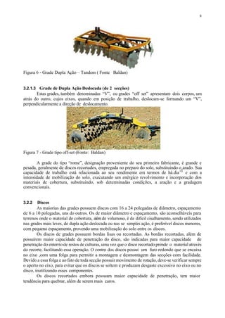 8
Figura 6 - Grade Dupla Ação – Tandem ( Fonte Baldan)
3.2.1.3 Grade de Dupla Ação Deslocada (de 2 secções)
Estas grades, também denominadas “V”, ou grades “off set” apresentam dois corpos, um
atrás do outro, cujos eixos, quando em posição de trabalho, deslocam-se formando um “V”,
perpendicularmente a direção de deslocamento.
Figura 7 - Grade tipo off-set (Fonte: Baldan)
A grade do tipo “rome”, designação proveniente do seu primeiro fabricante, é grande e
pesada, geralmente de discos recortados, empregada no preparo do solo, substituindo o arado. Sua
capacidade de trabalho está relacionada ao seu rendimento em termos de há.dia-1 e com a
intensidade de mobilização do solo, executando um enérgico revolvimento e incorporação dos
materiais de cobertura, substituindo, sob determinadas condições, a aração e a gradagem
convencionais.
3.2.2 Discos
As maiorias das grades possuem discos com 16 a 24 polegadas de diâmetro, espaçamento
de 6 a 10 polegadas, uns do outros. Os de maior diâmetro e espaçamento, são aconselháveis para
terrenos onde o material de cobertura, alémde volumoso, é de difícil cisalhamento, sendo utilizados
nas grades mais leves, de dupla ação deslocada ou nas se simples ação, é preferível discos menores,
com pequeno espaçamento, provendo uma mobilização do solo entre os discos.
Os discos de grades possuem bordas lisas ou recortadas. As bordas recortadas, além de
possuírem maior capacidade de penetração do disco, são indicadas para maior capacidade de
penetração do enterrio de restos de culturas, uma vez que o disco recortado prende o material através
do recorte, facilitando essa operação. O centro dos discos possui um furo redondo que se encaixa
no eixo ,com uma folga para permitir a montagem e desmontagem das secções com facilidade.
Devido a essa folga e ao fato de toda secção possuir movimento de rotação, deve-se verificar sempre
o aperto no eixo, para evitar que os discos se soltem e produzam desgaste excessivo no eixo ou no
disco, inutilizando esses componentes.
Os discos recortados embora possuam maior capacidade de penetração, tem maior
tendência para quebrar, além de serem mais caros.
 