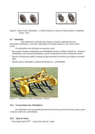 9
Figura 8 - Discos Lisos e Recortados – a) Discos côncavos e cônicos, b) Discos planos e ondulados
(Fonte: Tatu)
3.3 Subsolador
São implementos utilizados para romper a camada compactada do solo,
permitindo a infiltração e uma maior capacidade de retenção de água no solo, dentre outras
coisas.
Os subsoladores são utilizados nos seguintes casos:
- Para romper camadas compactadas em profundidade devido ao tráfego repetido de máquinas,
trabalhando a uma mesma profundidade, ou pela compactação devido ao tráfego de tratores;
- Quando se deseja uma melhor circulação de água necessário em terrenos que tendem a acumular
água;
- Quando junto ao subsolador se aplicam fertilizantes em profundidade.
Figura 11 - Subsolador (Fonte: Marchesan (Tatu))
3.3.1 Características dos Subsoladores
Os subsoladores são constituídos basicamente de uma barra porta ferramentas, hastes, ponta
e roda de controle de profundidade.
3.3.2 Tipos de Hastes
- Reta: ângulo igual a 90o exige maior força de tração
 