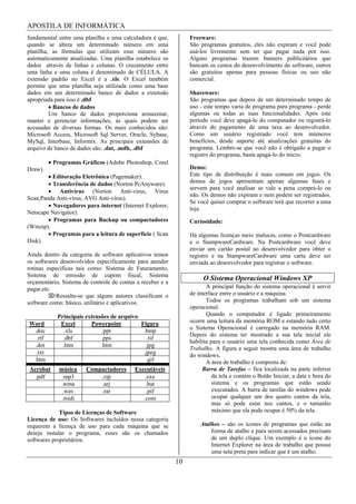 APOSTILA DE INFORMÁTICA
fundamental entre uma planilha e uma calculadora é que,          Freeware:
quando se altera um determinado número em uma                    São programas gratuitos, eles não expiram e você pode
planilha, as fórmulas que utilizam esse número são               usá-los livremente sem ter que pagar nada por isso.
automaticamente atualizadas. Uma planilha estabelece os          Alguns programas trazem banners publicitários que
dados através de linhas e colunas. O cruzamento entre            bancam os custos do desenvolvimento do software, outros
uma linha e uma coluna é denominado de CÉLULA. A                 são gratuitos apenas para pessoas físicas ou uso não
extensão padrão no Excel é a .xls. O Excel também                comercial.
permite que uma planilha seja utilizada como uma base
dados em um determinado banco de dados a extensão                Shareware:
apropriada para isso é .dbf                                      São programas que depois de um determinado tempo de
          Bancos de dados                                        uso - este tempo varia de programa para programa - perde
         Um banco de dados proporciona armazenar,                algumas ou todas as suas funcionalidades. Após este
manter e gerenciar informações, as quais podem ser               período você deve apagá-lo do computador ou registrá-lo
acessadas de diversas formas. Os mais conhecidos são:            através do pagamento de uma taxa ao desenvolvedor.
Microsoft Access, Microsoft Sql Server, Oracle, Sybase,          Como um usuário registrado você tem inúmeros
MySql, Interbase, Informix. As principais extensões de           benefícios, desde suporte até atualizações gratuitas do
arquivo de banco de dados são: .dat, .mdb, .dbf                  programa. Lembre-se que você não é obrigado a pagar o
                                                                 registro do programa, basta apagá-lo do micro.
          Programas Gráficos (Adobe Photoshop, Corel
Draw).                                                           Demo:
          Editoração Eletrônica (Pagemaker).                     Este tipo de distribuição é mais comum em jogos. Os
          Transferência de dados (Norton PcAnyware).             demos de jogos apresentam apenas algumas fases e
                                                                 servem para você analisar se vale a pena comprá-lo ou
            Antivírus (Norton Anti-virus, Virus
                                                                 não. Os demos não expiram e nem podem ser registrados.
Scan,Panda Anti-virus, AVG Anti-vírus).
                                                                 Se você quiser comprar o software terá que recorrer a uma
          Navegadores para internet (Internet Explorer,
                                                                 loja.
Netscape Navigator).
          Programas para Backup ou compactadores                 Curiosidade:
(Winzip).
          Programas para a leitura de superfície ( Scan          Há algumas licenças meio malucas, como o Postcardware
Disk).                                                           e o StampwareCardware. Na Postcardware você deve
                                                                 enviar um cartão postal ao desenvolvedor para obter o
Ainda dentro da categoria de software aplicativos temos          registro e na StampwareCardware uma carta deve ser
os softwares desenvolvidos especificamente para atender          enviada ao desenvolvedor para registrar o software.
rotinas especificas tais como: Sistema de Faturamento,
Sistema de emissão de cupom fiscal, Sistema
orçamentário, Sistema de controle de contas a receber e a
                                                                      O Sistema Operacional Windows XP
pagar,etc.                                                              A principal função do sistema operacional é servir
           Ressalta-se que alguns autores classificam o          de interface entre o usuário e a máquina.
software como: básico, utilitário e aplicativos.                        Todos os programas trabalham sob um sistema
                                                                 operacional.
            Principais extensões de arquivo                             Quando o computador é ligado primeiramente
Word         Excel       Powerpoint         Figura               ocorre uma leitura da memória ROM e estando tudo certo
                                                                 o Sistema Operacional é carregado na memória RAM.
 .doc          .xls           .ppt           .bmp
                                                                 Depois do sistema ter mostrado a sua tela inicial ele
   .rtf       .dbf           .pps              .tif
                                                                 habilita para o usuário uma tela conhecida como Área de
  .dot        .htm           .htm             .jpg
                                                                 Trabalho. A figura a seguir mostra uma área de trabalho
  .txt                                       .jpeg               do windows.
 .htm                                         .gif                      A área de trabalho é composta de:
Acrobat     música     Compactadores       Executáveis                Barra de Tarefas – fica localizada na parte inferior
  .pdf       .mp3          .zip                .exe                        da tela e contém o Botão Iniciar, a data e hora do
            .wma           .arj                .bat                        sistema e os programas que estão sendo
             .wav          .rar                 .pif                       executados. A barra de tarefas do windows pode
             .midi                            .com                         ocupar qualquer um dos quatro cantos da tela,
                                                                           mas só pode estar nos cantos, e o tamanho
             Tipos de Licenças de Software                                 máximo que ela pode ocupar é 50% da tela.
Licença de uso: Os Softwares incluídos nessa categoria
requerem a licença de uso para cada máquina que se                   Atalhos – são os ícones de programas que estão na
deseja instalar o programa, esses são os chamados                        forma de atalho e para serem acessados precisam
softwares proprietários.                                                 de um duplo clique. Um exemplo é o ícone do
                                                                         Internet Explorer na área de trabalho que possui
                                                                         uma seta preta para indicar que é um atalho.
                                                            10
 