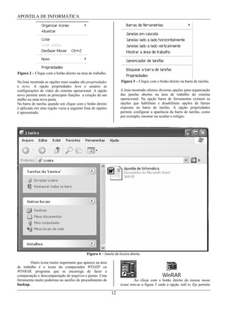 APOSTILA DE INFORMÁTICA




Figura 2 – Clique com o botão direito na área de trabalho.

Na lista mostrada as opções mais usadas são propriedades            Figura 3 – Clique com o botão direito na barra de tarefas.
e novo. A opção propriedades leva o usuário as
configurações de vídeo do sistema operacional. A opção             A lista mostrada oferece diversas opções para organização
novo permite entre as principais funções a criação de um           das janelas abertas na área de trabalho do sistema
atalho ou uma nova pasta.                                          operacional. Na opção barra de ferramentas existem as
Na barra de tarefas quando um clique com o botão direito           opções que habilitam e desabilitam opções de barras
é aplicado em uma região vazia a seguinte lista de opções          expostas na barra de tarefas. A opção propriedades
é apresentada.                                                     permite configurar a aparência da barra de tarefas, como
                                                                   por exemplo, mostrar ou ocultar o relógio.




                                             Figura 4 – Janela da lixeira aberta.

        Outro ícone muito importante que aparece na área
de trabalho é o ícone do compactador WINZIP ou
WINRAR, programa que se encarrega de fazer a
compactação e descompactação de arquivos e pastas. Uma
ferramenta muito poderosa no auxílio do procedimento de                    Ao clicar com o botão direito do mouse nesse
backup.                                                            ícone tem-se a figura 3 onde a opção Add to Zip permite

                                                             12
 