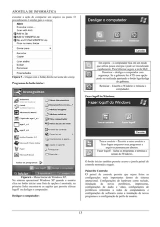 APOSTILA DE INFORMÁTICA
executar a ação de compactar um arquivo ou pasta. O
procedimento é similar para o winrar.




                                                                             Em espera – o computador fica em um modo
                                                                           que utiliza pouca energia e pode ser inicializado
                                                                            rapidamente. Para hibernar segure a tecla Shift.
                                                                                Desativar – desliga o computador com
                                                                             segurança. Se o gabinete for ATX essa opção
Figura 5 – Clique com o botão direito no ícone do winzip.
                                                                           pode ser realizada apertando o botão liga/desliga
                                                                                             do gabinete.
Programas do botão iniciar:
                                                                             Reiniciar – Encerra o Windows e reinicia o
                                                                                            computador.

                                                                 Fazer logoff do Windows:




                                                                            Trocar usuário – Permite a outro usuário a
                                                                              fazer logon enquanto seus programas e
                                                                                   arquivos permanecem abertos.
                                                                           Fazer logoff – fecha os programas e termina a
                                                                                        sessão do Windows.

                                                                 O botão iniciar também permite acesso a janela painel de
                                                                 controle mostrada a seguir.

                                                                 Painel De Controle:
                                                                 O painel de controle permite que sejam feitas as
        Figura 6 – Menu Iniciar do Windows XP.                   configurações mais importantes dentro do sistema
No sistema operacional Windows XP quando o usuário               operacional. Configurações de hardware como teclado,
clica no botão iniciar uma lista de opções é mostrada, na        instalação   de     novos    periféricos,    impressoras,
primeira linha encontra-se as opções que permite efetuar         configurações de áudio e vídeo, configurações de
logoff ou desligar o computador.                                 periféricos referentes a redes de computadores e
                                                                 configurações de softwares como a instalação de novos
Desligar o computador:                                           programas e a configuração de perfis de usuário.




                                                            13
 