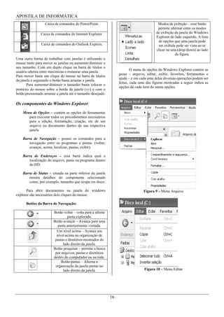 APOSTILA DE INFORMÁTICA
                   Caixa de comandos do PowerPoint.                                        Modos de exibição – esse botão
                                                                                           permite alternar entre os modos
                Caixa de comandos do Internet Explorer.                                   de exibição da janela do Windows
                                                                                          Explorer do lado esquerdo. A lista
                                                                                           de opções que uma janela pode
                Caixa de comandos do Outlook Express.                                       ser exibida pode ser vista ao se
                                                                                          clicar na seta (drop down) ao lado
                                                                                                       da figura.
Uma outra forma de trabalhar com janelas é utilizando o
mouse tanto para mover as janelas ou aumentar/diminuir o
seu tamanho. Com um duplo clique na barra de títulos o
                                                                           O menu de opções do Windows Explorer contém as
usuário alterna entre maximizar e restaurar uma janela.
                                                                   guias – arquivo, editar, exibir, favoritos, ferramentas e
Para mover basta um clique do mouse na barra de títulos
                                                                   ajuda – e em cada uma delas diversas operações podem ser
da janela e segurando o botão basta arrastar a janela.
                                                                   feitas, cada uma das figuras mostradas a seguir indica as
       Para aumentar/diminuir o tamanho basta colocar o
                                                                   opções de cada item do menu opções.
ponteiro do mouse sobre a borda da janela ( ) e com o
botão pressionado arrastar a janela até o tamanho desejado.

Os componentes do Windows Explorer
    Menu de Opções – contém as opções de ferramentas
       para executar todos os procedimentos necessários
       para a edição, formatação, criação, etc de um
       arquivo ou documento dentro da sua respectiva
       janela.

    Barra de Navegação – possui os comandos para a
        navegação entre os programas e pastas. (voltar,
        avançar, acima, localizar, pastas, exibir).

    Barra de Endereços – essa barra indica qual a
        localização do arquivo, pasta ou programa dentro
        do HD.

    Barra de Status – situada na parte inferior da janela
        mostra detalhes do componente selecionado
        como, por exemplo, tamanho que ocupa em disco.

      Para abrir documentos na janela do windows                                  Figura 9 – Menu Arquivo
explorer são necessários dois cliques do mouse.

      Botões da Barra de Navegação:

                        Botão voltar – volta para a última
                                 pasta explorada.
                        Botão avançar – Avança para uma
                           pasta anteriormente visitada.
                          Um nível acima – Avança um
                          nível acima na organização de
                         pastas e diretórios mostrados do
                              lado direito da janela.
                        Botão pesquisar – permite a busca
                         por arquivos, pastas e diretórios
                        dentro do computador ou na rede.
                             Botão pastas – Alterna a
                         organização da janela pastas no
                              lado direito da janela.                              Figura 10 – Menu Editar




                                                              16
 