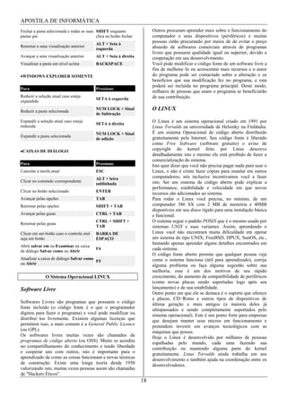APOSTILA DE INFORMÁTICA
Fechar a pasta selecionada e todas as suas SHIFT enquanto               Outros procuram aprender mais sobre o funcionamento do
pastas pai                                 clica no botão fechar        computador e seus dispositivos (periféricos) e muitas
                                           ALT + Seta à
                                                                        pessoas estão procurando por meios de de evitar o preço
Retornar a uma visualização anterior                                    absurdo de softwares comerciais através de programas
                                           esquerda
                                                                        livres que possuem qualidade igual ou superior, devido a
Avançar a uma visualização anterior        ALT + Seta à direita         cooperação em seu desenvolvimento.
Visualizar a pasta um nível acima          BACKSPACE                    Você pode modificar o código fonte de um software livre a
                                                                        fim de melhora lo ou acrescentar mais recursos e o autor
 WINDOWS EXPLORER SOMENTE                                               do programa pode ser contactado sobre a alteração e os
                                                                        benefícios que sua modificação fez no programa, e esta
                                                                        poderá ser incluída no programa principal. Deste modo,
Para                                       Pressione
                                                                        milhares de pessoas que usam o programa se beneficiarão
Reduzir a seleção atual caso esteja                                     de sua contribuição.
                                           SETA à esquerda
expandida

Reduzir a pasta selecionada
                                           NUM LOCK + Sinal             O LINUX
                                           de Subtração
Expandir a seleção atual caso esteja
                                           SETA à direita
                                                                        O Linux é um sistema operacional criado em 1991 por
reduzida                                                                Linus Torvalds na universidade de Helsinky na Finlândia.
                                           NUM LOCK + Sinal             É um sistema Operacional de código aberto distribuído
Expandir a pasta selecionada                                            gratuitamente pela Internet. Seu código fonte é liberado
                                           de adição
                                                                        como Free Software (software gratuito) o aviso de
 CAIXAS DE DIÁLOGO                                                      copyright do kernel feito por Linus descreve
                                                                        detalhadamente isto e mesmo ele está proibido de fazer a
                                                                        comercialização do sistema.
Para                                       Pressione                    Isto quer dizer que você não precisa pagar nada para usar o
Cancelar a tarefa atual                    ESC                          Linux, e não é crime fazer cópias para instalar em outros
                                           ALT + letra                  computadores, nós inclusive incentivamos você a fazer
Clicar no comando correspondente                                        isto. Ser um sistema de código aberto pode explicar a
                                           sublinhada
                                                                        performance, estabilidade e velocidade em que novos
Clicar no botão selecionado                ENTER
                                                                        recursos são adicionados ao sistema.
Avançar pelas opções                       TAB                          Para rodar o Linux você precisa, no mínimo, de um
Retornar pelas opções                      SHIFT + TAB                  computador 386 SX com 2 MB de memória e 40MB
                                                                        disponíveis em seu disco rígido para uma instalação básica
Avançar pelas guias                        CTRL + TAB                   e funcional.
                                           CTRL + SHIFT +               O sistema segue o padrão POSIX que é o mesmo usado por
Retornar pelas guias
                                           TAB                          sistemas UNIX e suas variantes. Assim, aprendendo o
Clicar em um botão caso o controle atul    BARRA DE                     Linux você não encontrará muita dificuldade em operar
seja um botão                              ESPAÇO                       um sistema do tipo UNIX, FreeBSD, HPUX, SunOS, etc.,
                                                                        bastando apenas aprender alguns detalhes encontrados em
Abrir salvar em ou Examinar na caixa
                                           F4                           cada sistema.
de diálogo Salvar como ou Abrir
                                                                        O código fonte aberto permite que qualquer pessoa veja
Atualizar a caixa de diálogo Salvar como                                como o sistema funciona (útil para aprendizado), corrija
                                         F5
ou Abrir                                                                alguma problema ou faça alguma sugestão sobre sua
                                                                        melhoria, esse é um dos motivos de seu rápido
              O Sistema Operacional LINUX                               crescimento, do aumento da compatibilidade de periféricos
                                                                        (como novas placas sendo suportadas logo após seu
Software Livre                                                          lançamento) e de sua estabilidade.
                                                                        Outro ponto em que ele se destaca é o suporte que oferece
                                                                        a placas, CD Roms e outros tipos de dispositivos de
Softwares Livres são programas que possuem o código                     última geração e mais antigos (a maioria deles já
fonte incluído (o código fonte é o que o programador                    ultrapassados e sendo completamente suportados pelo
digitou para fazer o programa) e você pode modificar ou                 sistema operacional). Este é um ponto forte para empresas
distribui los livremente. Existem algumas licenças que                  que desejam manter seus micros em funcionamento e
permitem isso, a mais comum é a General Public Licence                  pretendem investir em avanços tecnológicos com as
(ou GPL).                                                               máquinas que possui.
Os softwares livres muitas vezes são chamados de                        Hoje o Linux é desenvolvido por milhares de pessoas
programas de código aberto (ou OSS). Muito se acredita                  espalhadas pelo mundo, cada uma fazendo sua
no compartilhamento do conhecimento e tendo liberdade                   contribuição ou mantendo alguma parte do kernel
e cooperar uns com outros, isto é importante para o                     gratuitamente. Linus Torvalds ainda trabalha em seu
aprendizado de como as coisas funcionam e novas técnicas                desenvolvimento e também ajuda na coordenação entre os
de construção. Existe uma longa teoria desde 1950                       desenvolvedores.
valorizando isto, muitas vezes pessoas assim são chamadas
de "Hackers Éticos".
                                                                   18
 