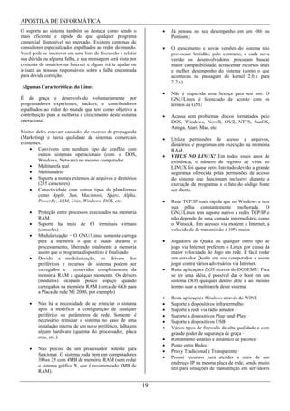 APOSTILA DE INFORMÁTICA
O suporte ao sistema também se destaca como sendo o               Já pensou no seu desempenho em um 486 ou
mais eficiente e rápido do que qualquer programa                  Pentium ;
comercial disponível no mercado. Existem centenas de
consultores especializados espalhados ao redor do mundo.          O crescimento e novas versões do sistema não
Você pode se inscrever em uma lista de discussão e relatar        provocam lentidão, pelo contrario, a cada nova
sua dúvida ou alguma falha, e sua mensagem será vista por         versão os desenvolvedores procuram buscar
centenas de usuários na Internet e algum irá te ajudar ou         maior compatibilidade, acrescentar recursos úteis
avisará as pessoas responsáveis sobre a falha encontrada          e melhor desempenho do sistema (como o que
para devida correção.                                             aconteceu na passagem do kernel 2.0.x para
                                                                  2.2.x).
Algumas Características do Linux
                                                                  Não é requerida uma licença para seu uso. O
É de graça e desenvolvido voluntariamente por                     GNU/Linux é licenciado de acordo com os
programadores experientes, hackers, e contribuidores              termos da GNU
espalhados ao redor do mundo que tem como objetivo a
contribuição para a melhoria e crescimento deste sistema          Acessa sem problemas discos formatados pelo
operacional.                                                      DOS, Windows, Novell, OS/2, NTFS, SunOS,
                                                                  Amiga, Atari, Mac, etc.
Muitos deles estavam cansados do excesso de propaganda
(Marketing) e baixa qualidade de sistemas comerciais              Utiliza permissões de acesso a arquivos,
existentes.                                                       diretórios e programas em execução na memória
         Convivem sem nenhum tipo de conflito com                 RAM.
         outros sistemas operacionais (com o DOS,                 VIRUS NO LINUX! Em todos esses anos de
         Windows, Netware) no mesmo computador.                   existência, o número de registro de vírus no
         Multitarefa real                                         LINUX foi quase zero. Isto tudo devido a grande
         Multiusuário                                             segurança oferecida pelas permissões de acesso
         Suporte a nomes extensos de arquivos e diretórios        do sistema que funcionam inclusive durante a
         (255 caracteres)                                         execução de programas e o fato do código fonte
         Conectividade com outros tipos de plataformas            ser aberto.
         como Apple, Sun, Macintosh, Sparc, Alpha,
         PowerPc, ARM, Unix, Windows, DOS, etc.                   Rede TCP/IP mais rápida que no Windows e tem
                                                                  sua pilha constantemente melhorada. O
        Proteção entre processos executados na memória            GNU/Linux tem suporte nativo a redes TCP/IP e
        RAM                                                       não depende de uma camada intermediária como
        Suporte ha mais de 63 terminais virtuais                  o Winsock. Em acessos via modem a Internet, a
        (consoles) ·                                              velocida de de transmissão é 10% maior.
        Modularização O GNU/Linux somente carrega
        para a memória o que é usado durante o                    Jogadores do Quake ou qualquer outro tipo de
        processamento, liberando totalmente a memória             jogo via Internet preferem o Linux por causa da
        assim que o programa/dispositivo é finalizado             maior velocidade do Jogo em rede. É fácil rodar
        Devido a modularização, os drivers dos                    um servidor Quake em seu computador e assim
        periféricos e recursos do sistema podem ser               jogar contra vários adversários via Internet.
        carregados e     removidos completamente da               Roda aplicações DOS através do DOSEMU. Para
        memória RAM a qualquer momento. Os drivers                se ter uma idéia, é possível dar o boot em um
        (módulos) ocupam pouco espaço quando                      sistema DOS qualquer dentro dele e ao mesmo
        carregados na memória RAM (cerca de 6Kb para              tempo usar a multitarefa deste sistema.
        a Placa de rede NE 2000, por exemplo)
                                                                  Roda aplicações Windows através do WINE ·
        Não há a necessidade de se reiniciar o sistema            Suporte a dispositivos infravermelho
        após a modificar a configuração de qualquer               Suporte a rede via rádio amador ·
        periférico ou parâmetros de rede. Somente é               Suporte a dispositivos Plug and Play ·
        necessário reiniciar o sistema no caso de uma             Suporte a dispositivos USB ·
        instalação interna de um novo periférico, falha em        Vários tipos de firewalls de alta qualidade e com
        algum hardware (queima do processador, placa              grande poder de segurança de graça ·
        mãe, etc.).                                               Roteamento estático e dinâmico de pacotes ·
                                                                  Ponte entre Redes ·
        Não precisa de um processador potente para
                                                                  Proxy Tradicional e Transparente ·
        funcionar. O sistema roda bem em computadores
                                                                  Possui recursos para atender a mais de um
        386sx 25 com 4MB de memória RAM (sem rodar
                                                                  endereço IP na mesma placa de rede, sendo muito
        o sistema gráfico X, que é recomendado 8MB de
                                                                  útil para situações de manutenção em servidores
        RAM).

                                                             19
 