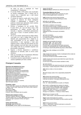APOSTILA DE INFORMÁTICA
          de redes ou para a emulação de "mais                              depois Ctrl+Alt+Del.
                                                                            NUNCA dê Reset: danificará seu sistema de arquivos.
          computadores" virtualmente.
          O servidor WEB e FTP podem estar localizados                      Comandos Básicos do Linux
          no mesmo computador, mas o usuário que se                         man mostra informações sobre comandos em geral.
          conecta tem a impressão que a rede possui                         $ man ls (informações sobre o comando ls)
          servidores diferentes.
                                                                            bdiff compara dois arquivos textos grandes.
          O sistema de arquivos usado pelo Linux (Ext2)                     $ bdiff big1.txt big2.txt (mostra diferenças na tela)
          organiza os arquivos de forma inteligente
          evitando a fragmentação e fazendo o um                            cal exibe um calendário.
          poderoso sistema para aplicações multi usuárias                   $ cal 2002 (exibe calendário de 2002)
          exigentes e gravações intensivas.                                 cat mostra o conteúdo e cria arquivos.
          Permite a montagem de um servidor Web,                            $ cat arq.txt (mostra na tela o conteúdo de arq.txt)
          E mail, News, etc. com um baixo custo e alta                      $ cat arq1.txt > arq.txt (sobrescreve arq.txt com arq1.txt)
          performance. O melhor servidor Web do                             $ cat arq2.txt >> arq1.txt (adiciona arq2.txt em arq1.txt )
                                                                            $ cat > novo.txt
          mercado, o Apache, é distribuído gratuitamente                    (digitação do texto) (cria arquivo via teclado)
          junto com o Linux. O mesmo acontece com o                         Ctrl_d
          Sendmail
                                                                            cd muda de diretório.
          Por ser um sistema operacional de código aberto,                  $ cd (vai para o diretório raiz do usuário)
          você pode ver o que o código fonte (o que foi                     $ cd docs (vai para o sub-diretório docs)
          digitado pelo programador) faz e adapta lo as                     $ cd .. (volta um nível)
          suas necessidades ou de sua empresa. Esta
                                                                            chmod muda permissões de arquivos.
          característica é uma segurança a mais para                        proprietário: ugo – user, group, others
          empresas sérias e outros que não querem ter seus                  permissão: rwx – read, write, execute
          dados roubados (você não sabe o que um sistema                    $ chmod ugo+w arq.txt (permite que todos escrevam)
          sem código fonte faz na realidade enquanto esta                   $ chmod u+x prog (permite que o usuário execute prog)
                                                                            $ chmod go-r arq.txt (não permite que group e others leiam)
          processando o programa).
          Suporte a diversos dispositivos e periféricos                     clear limpa a tela. (análogo ao cls do DOS)
          disponíveis no mercado, tanto os novos como                       $ clear
          obsoletos ·
                                                                            cmp compara dois arquivos; mostra a localização (linha e byte) da
          Pode ser executado em 10 arquiteturas diferentes                  primeira diferença entre eles.
          (Intel, Macintosh, Alpha, Arm, etc.) ·                            $ cmp arq1.txt arq2.txt (mostra resultado na tela)
          Consultores técnicos especializados no suporte ao
                                                                            comm compara dois arquivos para determinar quais linhas são
          sistema espalhados por todo o mundo ·                             comuns entre eles.
                                                                            $ comm arq1.txt arq2.txt txt (mostra resultado na tela)
Principais Comandos                                                         cp copia arquivos.
                                                                            $ cp arq.txt arq2.txt (faz cópia de arq.txt com nome de arq2.txt)
Estrutura de diretórios do Linux                                            $ cp arq.tgz ~/ (copia arq.tgz para o diretório raiz do usuário)
/bin arquivos executáveis (binários);
/boot arquivos de inicialização;                                            date retorna a data e a hora do sistema.
/dev arquivos de dispositivos de entrada/saída;                             $ date
/etc configuração do sistema da máquina local;
/home diretórios dos usuários;                                              df mostra espaço usado, livre e capacidade partições/HD.
/lib arquivos das bibliotecas compartilhadas;                               $ df -k
/mnt ponto de montagem de partição temporária;
/root diretório local do superusuário (root);                               diff compara dois arquivos textos.
/sbin arquivos de sistema essenciais;                                       $ diff arq1.txt arq2.txt (mostra diferença na tela)
/tmp arquivos temporários;                                                  $ diff arq1.txt arq2.txt > lixo (grava diferenças em lixo)
/usr arquivos de acesso por usuários;
/var informação variável.                                                   du relatório de uso do disco.
                                                                            $ du –sk ~ (lista subdiretórios do usuário, em Kbytes)
O arquivo .cshrc
Para a “shell” csh, o arquivo de configuração correspondente será           env mostra a configuração das variáveis do sistema.
o .cshrc. Outras “shells” disponíveis: ksh (.kshrc), bash (.bashrc);        $ env | more (mostra configuração, página por página)
tsh (.tshrc); etc.                                                          expr chamado comando “bombril” (1001 utilidades).
Exemplo de .cshrc:                                                          $ expr length “teste” (retorna: 5 – n. de caracteres)
Para habilitar o .cshrc:                                                    $ expr 2 * 3 (retorna: 6 – resultado do produto)
$ source .cshrc (no diretório raiz do usuário)                              $ $ expr 15 / 4 (retorna: 3 – trunca p/ o menor inteiro)

                                                                            find procura um arquivo no HD.
Passos para acessar o Linux                                                 $ find / -name “arq.txt” –print (procura arq.txt a partir do raiz)
Reiniciar o sistema; Reiniciar o sistema;
“Escolha versão Linux” no menu; OU Digitar linux no boot;                   finger mostra informações dos usuários.
Entrar com login e password. Entrar com login e                             $ finger silva (mostra informações de todos usuários que têm
password.                                                                   silva)

Como sair do Linux.                                                         fold formata arquivos textos.
do prompt: digite Ctrl+Alt+Del.                                             $ fold –s –w60 arq.txt > arq2.txt (corta texto na coluna 60,
de uma janela: primeiro digite Ctrl+Alt+Backspace,                          mantendo “strings” inteiras)

                                                                       20
 