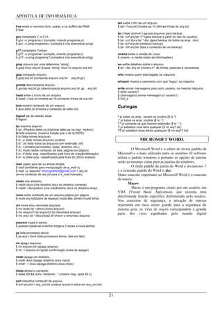 APOSTILA DE INFORMÁTICA
                                                                            tail exibe o fim de um arquivo.
free exibe a memória livre, usada, e os buffers da RAM.                     $ tail –f arq.txt (mostra as 10 últimas linhas de arq.txt)
$ free
                                                                            tar (“tape archive”) agrupa arquivos para backup.
gcc compilador C e C++.                                                     $ tar -cvf arq.tar ~/* (gera backup a partir do raiz do usuário)
$ gcc –c programa.c (compila, criando programa.o)                           $ tar –cvf docs.tar *.doc (gera backup de todos os arqs. .doc)
$ gcc –o prog programa.c (compila e cria executável prog)                   $ tar -xvf arq.tar (restaura backup)
                                                                            $ tar –tvf arq.tar (lista o conteúdo de um backup)
g77 compilador Fortran.
$ g77 –c programa.f (compila, criando programa.o)                           uname exibe a versão do Linux.
$ g77 –o prog programa.f (compila e cria executável prog)                   $ uname –a (exibe todas as informações)

grep procura por uma determina “string”.                                    wc exibe detalhes sobre o arquivo.
$ grep linux arq.txt (busca “string” linux no arquivo arq.txt)              $ wc –lwc arq.txt (mostra nº. de linhas, palavras e caracteres)

gzip compacta arquivo.                                                      who mostra quem está logado na máquina.
$ gzip arq.txt (compacta arquivo arq.txt     arq.txt.gz)
                                                                            whoami mostra o username com que “logou” na máquina.
gunzip descompacta arquivo.
$ gunzip arq.txt.gz (descompacta arquivo arq.txt .gz       arq.txt)         write enviar mensagens para outro usuário, na mesma máquina.
                                                                            $ write usuario1
head exibe o início de um arquivo                                           $ (mensagem) (envia mensagem p/ usuario1)
$ head –f arq.txt (mostra as 10 primeiras linhas de arq.txt)                $ Ctrl_d

less mostra conteúdo de um arquivo.                                         Curingas
$ less letter.txt (mostra o conteúdo de letter.txt)

logout sai da sessão atual.                                                 * p/ todos os arqs., exceto os ocultos ($ ls *)
$ logout                                                                    .* p/ todos os arqs. ocultos ($ ls .*)
                                                                            *.* p/ somente os que tiverem extensão ($ ls *.*)
lpr imprime arquivo.                                                        ? p/ substituir uma letra qualquer ($ rm arq?.txt)
$ lpr –Php4mv letter.ps (imprime letter.ps na impr. Hp4mv)                  ?? p/ substituir duas letras quaisquer ($ rm arq??.txt)
ls lista arquivos. (mesma função que o dir do DOS)
$ ls (lista nomes arquivos)
$ ls –a (lista nomes arquivos ocultos)                                                        MICROSOFT WORD.
$ ls *.txt (lista todos os arquivos com extensão .txt)
$ ls –l (mostra permissões, bytes, diretório, etc.)
$ ls | more (exibe conteúdo da lista, página por página)                              O Microsoft Word é o editor de textos padrão da
$ ls –lt (lista arqs. classificados pela hora de criação/alteração)         Microsoft e o mais utilizado entre os usuários. O software
$ ls –lu (lista arqs. classificados pela hora do último acesso)             utiliza o padrão windows e portanto as opções de janelas
                                                                            serão as mesmas vistas para as janelas do windows.
mail usado para ler ou enviar emails.
$ mail (ambiente para manipulação de e_mail´s)                                        O título padrão da janela do Word é documento 1
$ mail –s “assunto” brunoguilhen@gmail.com < arq.txt                        e a extensão padrão do Word é .doc.
(envia conteúdo de arq.txt para o e_mail indicado)                          Outro conceito importante no Microsoft Word é o conceito
                                                                            de macro:
mkdir cria diretório.
$ mkdir docs (cria diretório docs no diretório corrente)                            Macro
$ mkdir ~/temp/docs (cria subdiretório docs no diretório temp)                        Macro é um programa criado por um usuário, em
                                                                            VBA (Visual Basic Aplication), que executa uma
more exibe conteúdo de um arquivo página por página.                        determinada função específica determinada pelo usuário.
$ more arq.txt([barra de espaço] muda tela; [enter] muda linha)
                                                                            Nos conceitos de segurança, a ativação de macros
mv move e/ou renomeia arquivos.                                             representa um risco muito grande para a segurança do
$ mv teste.hp ~/docs (move arquivo)                                         sistema pois, os vírus de macro correspondem a grande
$ mv arquivo1.txt arquivo2.txt (renomeia arquivo)                           parte dos vírus espalhados pelo mundo digital
$ mv arq1.txt ~/docs/arq2.txt (move e renomeia arquivo)

passwd muda a senha.
$ passwd (pede-se a senha antiga e 2 vezes a nova senha)

ps lista processos ativos.
$ ps aux | more (lista processos ativos, tela por tela)

rm apaga arquivos.
$ rm arquivo.txt (apaga arquivo)
$ rm –i arquivo.txt (pede confirmação antes de apagar)

rmdir apaga um diretório.
$ rmdir docs (apaga diretório docs vazio)
$ rmdir –r dcos (apaga diretório docs cheio)

sleep atrasa o comando.
$ sleep 60 && echo “testando...” (mostra msg. após 60 s)

sort classifica conteúdo de arquivo.
$ sort arq.txt > arq_ord.txt (ordena arq.txt e salva em arq_ord.txt)


                                                                       21
 