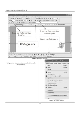 APOSTILA DE INFORMÁTICA




                                                          Barra de Ferramentas
          Barra de Ferramentas                                 Formatação
                 Padrão




                                             Figura 15 – Janela do Word.


 As figuras que seguem mostram as opções de menu do
                   Microsoft Word.




                                                                           Figura 16 – Menu Arquivo

                                                         22
 