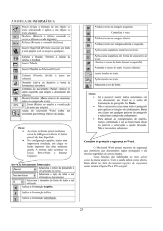 APOSTILA DE INFORMÁTICA
         Pincel (Copia o formato de um objeto ou                         Alinha o texto na margem esquerda.
         texto selecionado e aplica a um objeto ou
         texto clicado).                                                                 Centraliza o texo.
         Desfazer (Reverte o último comando ou
         exclui a última entrada digitada).                              Alinha o texto na margem direita.
         Refazer (Reverte o comando desfazer).
                                                                         Alinha o texto nas margens direita e esquerda.
         Inserir Hyperlink (Permite associar um texto
         a uma página web ou arquivo qualquer).                          Aplica uma seqüência numérica ao texto.

         Tabelas e Bordas (Permite a edição de                           Aplica uma seqüência em forma de caracteres ao
         tabelas e bordas).                                              texto.
         Inserir Tabela.                                                 Diminui o recuo do texto (recuo à esquerda).

                                                                         Aumenta o recuo do texto (recuo à direita).
         Inserir Planilha do Microsoft Excel.
                                                                         Insere bordas ao texto.
         Colunas (Permite     dividir   o   texto   em
         colunas).                                                       Aplica realce ao texto.
         Desenho (Ativa ou desativa a barra de
         ferramentas desenho).                                           Seleciona a cor da fonte.
         Estrutura do documento (Painel vertical no
         canto esquerdo que dispõe o documento em
         tópicos).                                                  Dicas:
         MostrarOcultar (Marca através de caracteres                        Só é possível inserir índice automático em
         todos os espaços do texto).                                         um documento do Word se o estilo de
              Zoom (Reduz ou amplia a visualização                           formatação de parágrafo for Título.
              do texto em edição).                                           Não é necessário selecionar todo o parágrafo
         Ajuda do Microsoft Word (Abre um                                    para aplicar as funções de alinhamento. Basta
         assistente que fornece tópicos de ajuda).                           um clique em qualquer palavra do parágrafo
                                                                             e selecionar a opção de alinhamento.
                                                                             Para aplicar as configurações de negrito,
                                                                             itálico, sublinhado e cor de fonte basta clicar
                                                                             na palavra e selecionar a opção desejada.
     Dicas:                                                                  Não é necessário selecionar.
              Ao clicar no botão pincel nenhuma
              caixa de diálogo será aberta. O botão
              pincel não leva hiperlink.
              Na configuração padrão, tendo uma                  Conceitos de proteção e segurança no Word.
              impressora instalada, um clique no
              botão imprimir não abre nenhuma                             O Microsoft Word possui recursos de segurança
              janela. A mesma ação acontece no                   que permitem que documentos sejam protegidos e até
              Excel, PowerPoint e Internet                       mesmo impedidos de serem abertos.
              Explorer.                                                   Essas funções são habilitadas no item salvar
                                                                 como do menu arquivo. Com a janela salvar como aberta,
                                                                 basta clicar no item ferramentas>opções de segurança
Barra de ferramentas formatação:
                                                                 como mostra a figura 25a e 25b a seguir:
                        Seleciona o estilo de parágrafo a
                        ser aplicado ao texto.
                        Seleciona o tipo de letra a ser
                        utilizada no documento.
             Seleciona o tamanho da fonte do texto a ser
             utilizado.
         Aplica a formatação negrito.

         Aplica a formatação itálico.

         Aplica a formatação sublinhado.



                                                            25
 