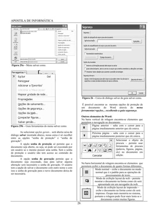 APOSTILA DE INFORMÁTICA




Figura 25a – Menu salvar como.




                                                                    Figura 26 – Caixa de diálogo salvar da guia salvar como.

                                                                     É possível encontrar as mesmas opções de proteção de
                                                                    um documento do Word através do menu
                                                                    ferramentas>opções... escolhendo a guia segurança.

                                                                    Outros elementos do Word:
                                                                    Na barra vertical de rolagem encontra-se elementos que
                                                                    permitem a navegação no documento.
Figura 25b – Guia ferramentas do menu salvar como.                           Página anterior – salta com o cursor para a
                                                                             página imediatamente anterior que ele estava.
         Ao selecionar opções gerais... será aberta caixa de                 Próxima página – salta com o cursor para a
diálogo salvar mostrada abaixo, nessa caixa é só escolher                    página imediatamente posterior que ele estava.
entre as opções “senha de proteção” e “senha de
gravação”.                                                                                          Selecionar o objeto da
         A opção senha de proteção só permite que o                                                 procura – permite usar
documento seja aberto, ou seja, só pode ser executado por                                           ferramentas de procura
um usuário se o mesmo possuir uma senha. Sem a senha                                                (palavra, figuras, página,
de proteção o usuário não tem acesso ao conteúdo do                                                 etc) no documento em
documento.                                                                                          edição.
         A opção senha de gravação permite que o
documento seja executado, mas para salvar alguma
                                                                    Na barra horizontal de rolagem encontra-se elementos que
alteração será necessário a senha de gravação. O usuário
                                                                    permitem exibir o documento de quatro formas diferentes:
tem a opção de salvar o documento com outro nome e com
                                                                                 Modo normal – exibe o documento no modo
isso a senha de gravação para o novo documento deixa de
                                                                                 normal que é o padrão para as operações de
ser necessária.
                                                                                           processamento de texto.
                                                                                  Modo de exibição layout da web – permite
                                                                                mostrar o documento na forma como ele será
                                                                                    apresentado em um navegador da web.
                                                                                   Modo de exibição layout de impressão –
                                                                                  exibe o documento na forma como ele será
                                                                                 impresso. Ocupa mais memória no sistema,
                                                                                portanto a rolagem pode ficar mais lenta se o
                                                                                      documento conter muitas figuras.
                                                               26
 