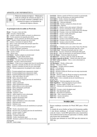 APOSTILA DE INFORMÁTICA
             Modo de estrutura de tópicos – Muda para o               Ctrl+F10 = Alterna a janela do Word em normal ou maximizada
             modo de exibição de estrutura de tópicos, no             Ctrl+F12 = Abre um documento em outra janela do Word
             qual você pode examinar e trabalhar com a                Ctrl+Shift+( = Exibe o término do parágrafo
                                                                      Ctrl+Shift+) = Oculta o término do parágrafo
               estrutura do arquivo no formulário de
                                                                      Ctrl+Shift+F5 = Adiciona Indicador
                    estrutura de tópicos clássico.                    Ctrl+Shift+F8 = Facilita a seleção de colunas de texto
                                                                      Ctrl+Shift+F12 = Imprime
                                                                      Ctrl+Shift+0 = Alterna o texto entre normal e Subscrito
As principais teclas de atalho no Word são:                           Ctrl+Shift+A = Aciona a formatação Todas maiúsculas
                                                                      Ctrl+Shift+B = Formata o texto com a fonte Times New Roman
Home = Vai para o início da linha                                     Ctrl+Shift+D = Formata o texto com Sublinhado duplo
End = Vai para o final da linha.                                      Ctrl+Shift+E = Aciona o modo Alterações
Ins = Alterna o modo de edição em Inserir ou sobrescrever             Ctrl+Shift+F = Aciona a caixa Fonte
Del = Exclui caracteres da esquerda para direita                      Ctrl+Shift+J = Move o recuo a esquerda
Backspace = Exclui caracteres da direita para esquerda                Ctrl+Shift+P = Aciona a caixa tamanho da fonte
Enter = Quebra a linha iniciando uma nova linha                       Ctrl+Shift+Q = Formata o texto com a fonte Symbol
F1 = Chama o Assistente de Ajuda do Word                              Ctrl+Shift+U = Aciona a caixa de estilos
F2 = Move o texto selecionado para posição específica                 Ctrl+Shift+W = Sublinha palavra por palavra do texto
F3 = Insere autotexto                                                 selecionado
F5 = Aciona a janela "Localizar/Substituir/Ir para"                   Ctrl+Shift+Z = Formata o texto com a fonte Times New Roman
F7 = Verifica Ortografia e gramática                                  Ctrl+Shift+Home = Seleciona da posição atual até o início
F8 = Facilita na seleção de texto com as teclas de direção            Ctrl+Shift+End = Seleciona da posição atual até o final
F10 = Aciona o menu                                                   Ctrl+Alt+F1 = Executa o Sistema de informações Microsoft
F12 = Salvar como                                                     Ctrl+Alt+F2 = Abre um documento em outra janela do Word
Ctrl+Enter = Quebra a página na posição atual                         Ctrl+Alt+Home = Seleciona objeto de procura
Ctrl+PageUp = Vai para edição anterior                                Alt+Shift+F11 = Executa o editor de scripts da Microsoft
Ctrl+PageDown = Vai para a próxima edição                             Alt+Shift+Esquerda ou direita = Alterna texto tipos de título
Ctrl+Home = Vai para o início do documento                            Alt+Shift+Acima ou abaixo = Move o texto selecionado na
Ctrl+End = Vai para o final do documento                              direção desejada
Ctrl+Insert = Copia texto ou imagem para área de transferência        Alt+Backspace = Desfaz a última ação
Ctrl+[ = Aumenta o tamanho da fonte do texto selecionado              Alt+Esc = Minimiza o Word
Ctrl+] = Diminui o tamanho da fonte do texto selecionado              Alt+Espaço = Aciopna menu de controle
Ctrl+0 = Alterna espaçamento do parágrafo entre simples e             Alt+F3 = Cria autotexto
duplo                                                                 Alt+F4 = Finaliza Word
Ctrl+1 = Formata parágrafo para espaçamento simples                   Alt+F5 = Restaura a janela do Word caso ela esteja maximizada
Ctrl+2 = Formata parágrafo para espaçamento duplo                     Alt+F8 = Cria macro
Ctrl+5 = Formata parágrafo para espaçamento 1 e 1/2                   Alt+F10 = Alterna a janela do Word em normal ou maximizada
Ctrl+A = Abre outro arquivo de texto                                  Alt+F11 = Executa o editor Visual Basic do Word
Ctrl+B = Salva o documento atual                                      Shift+Insert = Cola o conteúdo da área de transferência na
Ctrl+C = Copia texto ou imagem para área de transferência             posição atual
Ctrl+D = Formata fonte                                                Shift+PageUp = Seleciona páginas de texto acima
Ctrl+E = Aplica centralizado                                          Shift+PageDown = Seleciona páginas de texto abaixo
Ctrl+G = Aplica alinhamento à direita                                 Shift+F1 = Aciona a opção "O que é isto ?"
Ctrl+I = Aplica itálico ao texto selecionado                          Shift+F3 = Alterna texto selecionado em maiúscula ou
Ctrl+J = Aplica alinhamento justificado                               minúscula
Ctrl+K = Insere hyperlink                                             Shift+F4 = Vai para o início da página atual
Ctrl+L = Localiza texto                                               Shift+F5 = Não identificado ainda
Ctrl+M = Aumenta o recuo                                              Shift+F7 = Dicionário de sinônimos
Ctrl+N = Aplica negrito ao texto selecionado                          Shift+F10 = Abre o menu de contexto
Ctrl+O = Cria um novo documento                                       Shift+F11 = Aciona marcadores
Ctrl+P = Imprime documento atual                                      Shift+F12 = Salvar como
Ctrl+R = Refaz a ação desfeita
Ctrl+S = Aplica sublinhado ao texto selecionado
Ctrl+T = Seleciona todo o texto
                                                                                            WORD 2003
Ctrl+U = Substitui texto
Ctrl+V = Cola o conteúdo da área de transferência na posição          Poucas mudanças ocorreram do Word 2002 para o Word
atual                                                                 2003.
Ctrl+W = Fecha o documento atual                                      A criação de novos botões na barra de ferramentas padrão
Ctrl+X = Recorta texto ou imagem para área de transferência           é uma dessas mudanças. A principal mudança ficou por
Ctrl+Y = Aciona a janela "Ir para"                                    conta do visual, o word 2003 apresentou uma característica
Ctrl+Z = Desfaz a última ação
                                                                      mais tridimensional na hora de apresentar os botões, dando
Ctrl+F2 = Visualiza impressão
Ctrl+F4 = Fecha o documento atual                                     uma forma mais arredondada.
Ctrl+F5 = Restaura a janela do Word caso ela esteja                   Os botões que entraram no word 2003 que não estavam no
maximizada                                                            2002 são:
Ctrl+F9 = Insere campo
                                                                 27
 