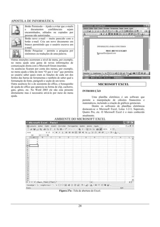APOSTILA DE INFORMÁTICA
             Botão Permissão – Ajuda a evitar que e-mails
             e    documentos      confidenciais     sejam
             encaminhados, editados ou copiados por
             pessoas não autorizadas.
             Botão novo e-mail – muito parecido com o
             botão e-mail. Cria um novo documento em
             branco permitindo que o usuário escreva um
             e-mail.
             Botão Pesquisar – permite a pesquisa por
             sinônimos ou traduções de uma palavra.

Outras inserções ocorreram a nível de menu, por exemplo,
no menu ajuda uma gama de novas informações de
comunicação direta com a Microsoft foram inseridas.
As ausências ficaram por conta dos menus, por exemplo,
no menu ajuda a falta do item “O que é isso” que permitia
ao usuário saber quais eram as funções de cada um dos
botões das barras de ferramentas e também de saber qual a
formatação de fonte, parágrafo e seção de um texto.
Outra ausência foi a do assistente do office, o bonequinho                       MICROSOFT EXCEL
de ajuda do office que aparecia na forma de clip, cachorro,
gato, gênio, etc. No Word 2003 ele não esta presente               INTRODUÇÃO
diretamente mas é necessário ativá-lo por meio do menu
ajuda.                                                                     Uma planilha eletrônica é um software que
                                                                   permite a manipulação de cálculos financeiros e
                                                                   matemáticos, incluindo a criação de gráficos gerenciais.
                                                                           Dentre os softwares de planilhas eletrônicas
                                                                   destacam-se o Microsoft Excel, Lotus 1-2-3, Supercalc,
                                                                   Quatro Pro, etc. O Microsoft Excel é o mais conhecido
                                                                   atualmente.
                                         AMBIENTE DO MICROSOFT EXCEL




                                             Figura 27a– Tela de abertura do Excel.




                                                              28
 