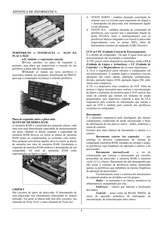 APOSTILA DE INFORMÁTICA
                                                                     PONTE NORTE – também chamado controlador de
                                                                     sistema, esse é o circuito mais importante do chipset e
                                                                     o desempenho da placa-mãe está intimamente ligado
                                                                     a esse elemento.
                                                                     PONTE SUL – também chamado de controlador de
                                                                     periféricos, esse circuito tem a importante função de
                                                                     ponte PCI-ISA, fazer o interfaceamento com os
                                                                     periféricos básicos integrados (on-board) à placa-mãe
                                                                     (especialmente com as portas IDE), além de
                                                                     barramentos externos de expansão (USB, Firewire)

PERIFÉRICOS            INTERFACES            SLOT DA             UCP ou CPU (Unidade Central de Processamento):
PLACA MÃE                                                        É o cérebro do computador . Ou seja: É nesse local que os
           O símbolo representa conexão                          processamentos são executados e controlados.
             Uma interface ou placa de expansão é,               A CPU possui vários dispositivos auxiliares, sendo a ULA
portanto, uma placa que proporciona a conexão de um              (Unidade de Lógica e Aritmética), a UC (Unidade de
periférico à placa mãe do computador.                            Controle) e os Registradores são os mais importantes.
             Quando se instala um novo periférico é              A ULA é responsável pelos cálculos e comparações em
necessário instalar um programa, denominado de DRIVE,            um processamento. A unidade lógica e aritmética executa
para que o computador reconheça o referido periférico.           operações tais como: adição, subtração, multiplicação,
                                                                 divisão, operação lógica AND, operação lógica OR, entre
                                                                 outras mais complexas.
                                                                 A UC é o dispositivo mais complexo da UCP. Além de
                                                                 possuir a lógica necessária para realizar a movimentação
                                                                 de dados e instruções da memória para a UCP, através dos
                                                                 sinais de controle que emitem em instantes de tempo
                                                                 programados, esse dispositivo controla a ação da ULA
                                                                 responsável pelo controle de informações que entram e
                                                                 saem da UCP e também pelo controle dos periféricos
                                                                 existentes no computador.

                                                                 Barramento:
                                                                 É o elemento responsável pela interligação dos demais
Placa de expansão sobre a placa mãe.
                                                                 componentes, conduzindo de modo sincronizado o fluxo
SLOTS DE MEMÓRIA RAM:
                                                                 de informações de uns para os outros – dados, endereços e
A memória RAM é constituída por pequenas placas, cada
                                                                 sinais de controle.
uma com uma determinada capacidade de armazenamento
                                                                 Existem dois tipos básicos de barramento o interno e o
em bytes. Quando se deseja expandir a capacidade da
                                                                 externo.
memória RAM deve-se ou trocar as placas de memória
                                                                          Barramento externo (ou expansão) – que
RAM atuais ou complementar as existentes com outras.
                                                                 interliga os diversos componentes do sistema de
Para qualquer uma dessas opções, deve-se inserir as placas
                                                                 computação (memória ROM, unidades de entrada e saída),
de memória nos slots de memória RAM. Geralmente a
                                                                 os periféricos cuja freqüência de operação é inferior a do
expansão da memória RAM melhora o desempenho de um
                                                                 processador.
computador. Os slots de memórias RAM estão
                                                                          Barramento interno(Local) – a via de
representados na figura a seguir.
                                                                 comunicação que conecta o processador aos circuitos
                                                                 primordiais da placa-mãe: a memória RAM, a memória
                                                                 cache L2 e o chipset. Barramento de alto desempenho que
                                                                 não aceita a conexão de periféricos lentos, permitindo
                                                                 apenas os periféricos que trabalham na mesma freqüência
                                                                 de operação do processador.
                                                                          Um barramento local e a maioria dos barramentos
                                                                 de expansão podem ser divididos em três grupos:
                                                                          Dados – as instruções e os valores, numéricos ou
                                                                 alfanuméricos, manipulados por elas;
                                                                          Endereços – valores que indicam a localização
CHIPSET                                                          dos dados;
São circuitos de apoio da placa-mãe. O desempenho de                      Controle – sinais como de READ, WRITE, de
uma placa-mãe esta intimamente relacionado ao chipset            inicio de operação aritmética, de interrupção, de
utilizado. Em geral as placas-mãe têm dois circuitos: um         sincronização, de reinicialização entre outros.
chamado de Ponte Norte e outro chamado de Ponte Sul.


                                                             3
 