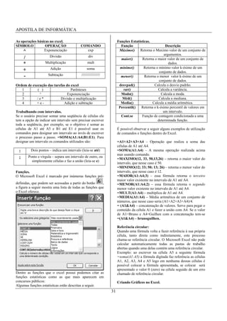 APOSTILA DE INFORMÁTICA

As operações básicas no excel.                                         Funções Estatísticas.
SÍMBOLO           OPERAÇÃO                   COMANDO                     Função                       Descrição
    ^            Exponenciação                  exp                     Máximo()     Retorna o Maximo valor de um conjunto de
                                                                                                     argumentos.
      /                 Divisão                    div
                                                                         maior()      Retorna o maior valor de um conjunto de
      *              Multiplicação                mult                                                  dados.
                                                                         mínimo()       Retorna o mínimo valor k-ésimo de um
      +                 Adição                    soma
                                                                                                  conjunto de dados.
      -                Subtração             //////////////////          menor()        Retorna o menor valor k-ésimo de um
                                                                                                  conjunto de dados.
Ordem de execução das tarefas do excel                                  desvpad()             Calcula o desvio padrão.
   1        ( )                  Parênteses                               var()                  Calcula a variância.
   2         ^                 Exponenciação                             Modo()                    Calcula a moda.
   3        /e*           Divisão e multiplicação                         Méd()                   Calcula a mediana.
   4       +e-              Adição e subtração                           Media()             Calcula a média aritmética.
                                                                        Percentil()   Retorna o k-ésimo percentil de valores em
Trabalhando com intervalos.                                                                         um intervalo.
Se o usuário precisar somar uma seqüência de células ele                 Cont.se      Função de contagem condicionada a uma
tem a opção de indicar um intervalo sem precisar escrever                                        determinada função.
toda a seqüência, por exemplo, se o objetivo é somar as
células de A1 até A5 e B1 até E1 é possível usar os                    É possível observar a seguir alguns exemplos de utilização
comandos para designar um intervalo ao invés de escrever               de comandos e funções dentro do Excel.
o processo passo a passo. =SOMA(A1:A4;B1:E1). Para
designar um intervalo os comandos utilizados são:                      =A1+A2+A3+A4 – Operação que realiza a soma das
                                                                       células de A1 até A4.
  :        Dois pontos – indica um intervalo (leia-se até)             =SOMA(A1:A4) – A mesma operação realizada acima
                                                                       mas usando comando.
  ;       Ponto e vírgula – separa um intervalo de outro, ou
                                                                       =MAXIMO(12, 33, 50,13,26) – retorna o maior valor do
            simplesmente células e faz a união (leia-se e)
                                                                       intervalo, que nesse caso é 50.
                                                                       =MINIMO(12; 33; 50; 13; 26) – retorna o menor valor do
Funções.                                                               intervalo, que nesse caso é 12.
O Microsoft Excel é marcado por inúmeras funções pré-                  =MAIOR(A1:A4;3) – essa fórmula retorna o terceiro
                                                                       maior valor existente no intervalo de A1 até A4.
definidas, que podem ser acessadas a partir do botão     ,             =MENOR(A1:A4;2) – essa fórmula retorna o segundo
a figura a seguir mostra uma lista de todas as funções que             menor valor existente no intervalo de A1 até A4.
o Excel oferece.                                                       =MULT(A1:A4) – multiplica de A1 até A4.
                                                                       =MEDIA(A1:A4) – Média aritmética de um conjunto de
                                                                       números, que nesse caso seria (A1+A2+A3+A4)/4.
                                                                       = (A1&A4) – concatenação de valores. Serve para pegar o
                                                                       conteúdo da célula A1 e fazer a união com A4. Se o valor
                                                                       de A1=Bruno e A4=Guilhen com a concatenação tem-se
                                                                       =(A1&A4) – brunoguilhen.

                                                                       Referência circular:
                                                                       Quando uma fórmula volta a fazer referência à sua própria
                                                                       célula, tanto direta como indiretamente, este processo
                                                                       chama-se referência circular. O Microsoft Excel não pode
                                                                       calcular automaticamente todas as pastas de trabalho
                                                                       abertas quando uma delas contém uma referência circular.
                                                                       Exemplo: ao escrever na célula A5 a seguinte fórmula
                                                                       =soma(A1:A5) a fórmula digitada faz referência as células
                                                                       A1, A2, A3, A4 e A5 logo em nenhuma dessas células é
                                                                       possível colocar a fórmula apresentada, se colocar será
                                                                       apresentado o valor 0 (zero) na célula seguido de um erro
Dentre as funções que o excel possui podemos citar as                  chamado de referência circular.
funções estatísticas como as que mais aparecem em
concursos públicos:                                                    Criando Gráficos no Excel.
Algumas funções estatísitcas estão descritas a seguir.
                                                                  31
 