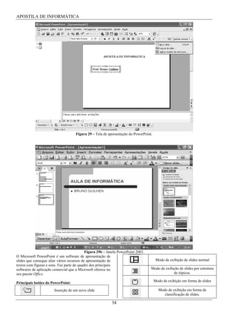 APOSTILA DE INFORMÁTICA




                                     Figura 29 – Tela de apresentação do PowerPoint.




                                            Figura 29b – Janela PowerPoint 2003.
O Microsoft PowerPoint é um software de apresentação de
slides que consegue aliar vários recursos de apresentação de                            Modo de exibição de slides normal
textos com figuras e sons. Faz parte do quadro dos principais
softwares de aplicação comercial que a Microsoft oferece no                        Modo de exibição de slides por estrutura
seu pacote Office.                                                                              de tópicos.

                                                                                       Modo de exibição em forma de slides
Principais botões do PowerPoint:
                       Inserção de um novo slide                                         Modo de exibição em forma de
                                                                                            classificação de slides.

                                                           34
 