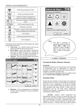 APOSTILA DE INFORMÁTICA

                    Botão de apresentação de slides.


                     Efeitos de animação de slides.

                    Mostra ou oculta a formatação de
                 caracteres no modo de exibição normal.
                   Aumentar ou diminuir o tamanho da
                                 fonte.
                     Exibe o painel design do slide.

                         Ferramenta caixa texto
                WordArt – permite colocar letras com um
                 formato trabalhado pré-estabelecido.
                              Inserir figura

                    Ferramenta preenchimento de cor

                            Inserir diagrama
                                                                              Dica:
                                                                                        Para saber o significado de
Ferramentas da barra desenho do Word também são usadas                                  alguma ferramenta ou botão no
no PowerPoint tais como:                                                                Word 2000 e 2002, basta
        Caixa texto – só é possível inserir texto em um                                 selecionar a opção ? O que é
        slide do PowerPoint através de caixa texto.                                     isto? no menu ajuda e clicar
        Inserir figura – através deste botão o usuário abre                             sobre o botão ou ferramenta
        uma caixa de diálogo que permite a inclusão de                                  desejada.
        uma figura no slide. As figuras não precisam de
        caixa texto para serem inseridas na apresentação.
        WordArt – abre uma caixa de diálogo que permite
        trabalhar com textos trabalhados.                                             3ª PARTE – INTERNET

                                                                    Conceitos de Redes: Intranet e Internet.
                                                                    Introdução.
                                                                    É impossível pensar em um mundo de hoje sem a tecnologia
                                                                    de comunicação entre os computadores, as redes que
                                                                    evoluíram do telégrafo passando pela linha telefônica e
                                                                    chegando na imensidão que temos hoje.
                                                                    A teoria de redes de computadores pode ser dividida em três
                                                                    partes: estrutura física, topologia e protocolos.

                                                                    Estrutura Física
                                                                    Existem diversos tamanhos e tipos de redes, mas o ponto de
                                                                    partida para elas é o mesmo: a necessidade de comunicação
                                                                    entre dois ou mais computadores. As formas de conexão
                                                                    podem ser as mais variadas, desde pares de cabos e de baixo
                                                                    custo, passando pelos cabos coaxiais e fibras óticas até
        Diagrama – Cria um organograma ou um diagrama               equipamentos sem fio. Há ainda outros componentes
        de ciclo, radial, de pirâmide, de Venn ou de destino        utilizados para expandir a capacidade da rede. Entre esses
        no documento.                                               componentes, podemos destacar:

                                                                             Servidor: máquina central responsável por
                                                                    disponibilizar recursos e serviços na maioria das redes. Sua
                                                                    função á agir como fonte de dados para as configurações da
                                                                    rede, armazenamento de dados e plataforma para rodar
                                                                    aplicativos, além de possuir mecanismos de autenticação e
                                                                    controle de acesso – evitando assim que usuários acessem
                                                               35
 