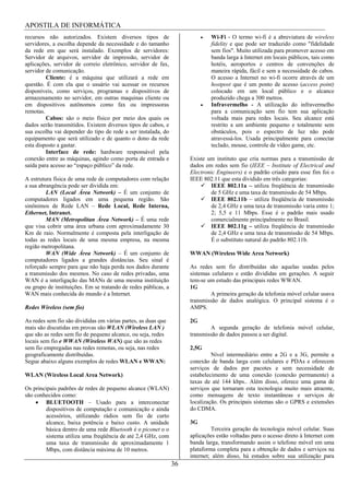 APOSTILA DE INFORMÁTICA
recursos não autorizados. Existem diversos tipos de                          Wi-Fi - O termo wi-fi é a abreviatura de wireless
servidores, a escolha depende da necessidade e do tamanho                    fidelity e que pode ser traduzido como "fidelidade
da rede em que será instalado. Exemplos de servidores:                       sem fios". Muito utilizada para promover acesso em
Servidor de arquivos, servidor de impressão, servidor de                     banda larga à Internet em locais públicos, tais como
aplicações, servidor de correio eletrônico, servidor de fax,                 hotéis, aeroportos e centros de convenções de
servidor de comunicação.                                                     maneira rápida, fácil e sem a necessidade de cabos.
         Cliente: é a máquina que utilizará a rede em                        O acesso a Internet no wi-fi ocorre através de um
questão. É com ela que o usuário vai acessar os recursos                     hostpost que é um ponto de acesso (access point)
disponíveis, como serviços, programas e dispositivos de                      colocado em um local público e o alcance
armazenamento no servidor, em outras maquinas cliente ou                     produzido chega a 300 metros.
em dispositivos autônomos como fax ou impressoras                            Infravermelho - A utilização do infravermelho
remotas.                                                                     para a comunicação sem fio tem sua aplicação
         Cabos: são o meio físico por meio dos quais os                      voltada mais para redes locais. Seu alcance está
dados serão transmitidos. Existem diversos tipos de cabos, e                 restrito a um ambiente pequeno e totalmente sem
sua escolha vai depender do tipo de rede a ser instalada, do                 obstáculos, pois o espectro de luz não pode
equipamento que será utilizado e de quanto o dono da rede                    atravessá-los. Usada principalmente para conectar
esta disposto a gastar.                                                      teclado, mouse, controle de vídeo game, etc.
         Interface de rede: hardware responsável pela
conexão entre as máquinas, agindo como porta de entrada e            Existe um instituto que cria normas para a transmissão de
saída para acesso ao “espaço público” da rede.                       dados em redes sem fio (IEEE – Institute of Electrical and
                                                                     Electronic Engineers) e o padrão criado para esse fim foi o
A estrutura física de uma rede de computadores com relação           IEEE 802.11 que esta dividido em três categorias:
a sua abrangência pode ser dividida em:                                       IEEE 802.11a – utiliza freqüência de transmissão
         LAN (Local Área Network) – É um conjunto de                          de 5 GHz e uma taxa de transmissão de 54 Mbps.
computadores ligados em uma pequena região. São                               IEEE 802.11b – utiliza freqüência de transmissão
sinônimos de Rede LAN – Rede Local, Rede Interna,                             de 2,4 GHz e uma taxa de transmissão varia entre 1;
Ethernet, Intranet.                                                           2; 5,5 e 11 Mbps. Esse é o padrão mais usado
         MAN (Metropolitan Área Network) – É uma rede                         comercialmente principalmente no Brasil.
que visa cobrir uma área urbana com aproximadamente 30                        IEEE 802.11g – utiliza freqüência de transmissão
Km de raio. Normalmente é composta pela interligação de                       de 2,4 GHz e uma taxa de transmissão de 54 Mbps.
todas as redes locais de uma mesma empresa, na mesma                          É o substituto natural do padrão 802.11b.
região metropolitana.
         WAN (Wide Área Network) – É um conjunto de                  WWAN (Wireless Wide Area Network)
computadores ligados a grandes distâncias. Seu sinal é
reforçado sempre para que não haja perda nos dados durante           As redes sem fio distribuídas são aquelas usadas pelos
a transmissão dos mesmos. No caso de redes privadas, uma             sistemas celulares e estão divididas em gerações. A seguir
WAN é a interligação das MANs de uma mesma instituição               tem-se um estudo das principais redes WWAN.
ou grupo de instituições. Em se tratando de redes públicas, a        1G
WAN mais conhecida do mundo é a Internet.                                    A primeira geração da telefonia móvel celular usava
                                                                     transmissão de dados analógica. O principal sistema é o
Redes Wireless (sem fio)                                             AMPS.

As redes sem fio são divididas em várias partes, as duas que         2G
mais são discutidas em provas são WLAN (Wireless LAN )                       A segunda geração de telefonia móvel celular,
que são as redes sem fio de pequeno alcance, ou seja, redes          transmissão de dados passou a ser digital.
locais sem fio e WWAN (Wireless WAN) que são as redes
sem fio empregadas nas redes remotas, ou seja, nas redes             2,5G
geograficamente distribuídas.                                                 Nível intermediário entre a 2G e a 3G, permite a
Segue abaixo alguns exemplos de redes WLAN e WWAN:                   conexão de banda larga com celulares e PDAs e oferecem
                                                                     serviços de dados por pacotes e sem necessidade de
WLAN (Wireless Local Area Network)                                   estabelecimento de uma conexão (conexão permanente) a
                                                                     taxas de até 144 kbps.. Além disso, oferece uma gama de
Os principais padrões de redes de pequeno alcance (WLAN)             serviços que tornaram esta tecnologia muito mais atraente,
são conhecidos como:                                                 como mensagens de texto instantâneas e serviços de
         BLUETOOTH – Usado para a interconectar                      localização. Os principais sistemas são o GPRS e extensões
         dispositivos de computação e comunicação e ainda            do CDMA.
         acessórios, utilizando rádios sem fio de curto
         alcance, baixa potência e baixo custo. A unidade            3G
         básica dentro de uma rede Bluetooth é o piconet o o                  Terceira geração da tecnologia móvel celular. Suas
         sistema utiliza uma freqüência de até 2,4 GHz, com          aplicações estão voltadas para o acesso direto à Internet com
         uma taxa de transmissão de aproximadamente 1                banda larga, transformando assim o telefone móvel em uma
         Mbps, com distância máxima de 10 metros.                    plataforma completa para a obtenção de dados e serviços na
                                                                     internet; além disso, há estudos sobre sua utilização para
                                                                36
 