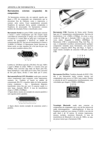 APOSTILA DE INFORMÁTICA
Barramentos          externos        (expansão)        do
computador:
 Os barramentos externos são, em especial, aqueles que
ligam a CPU do computador aos componentes que se
encontram fora do Gabinete, como a impressora, o
scanner, entre outros. Esses equipamentos possuem
freqüência de operação baixa, quando comparadas à
freqüência do processador. Os barramentos externos
também são chamados Portas e classificados como:

Barramento Serial (ou porta COM): usado para conectar             Barramento USB: Funciona de forma serial. Permite
o mouse e outros componentes que não exigem muita                 ligar até 127 equipamentos simultaneamente. Sua taxa de
velocidade de comunicação. É antigo, usa o conector DB-           transferência é de 1,5MB/s (12Mbps). Já existe a nova
9 (conector é o nome dado ao plug que é encaixado na              versão do USB que é chamada USB 2, cuja taxa é 40
traseira do computador) e baseia-se no padrão de                  vezes maior, chegando a 60MB/s (480Mbps). O
comunicação RS-232. Sua taxa de transferência se limita a         Barramento USB é completamente Plug And Play, ou
14,4KB/s (115Kbps). O Barramento Serial funciona de               seja, o computador reconhece automaticamente qualquer
forma serial, ou seja, transfere bit a bit (um bit por vez)       componente instalado nesse barramento, sem precisar
em um único condutor elétrico (fio).                              desligar a máquina (HOT Plug and Play). A figura a
                                                                  seguir mostra exemplos de conecotes USB para a porta
                                                                  USB.




Lembre-se: 1B (Byte) equivale a 8b (bits). Ou seja: 1KB/s
é igual a 8Kbps ou ainda: 3MB/s é a mesma coisa que
24Mbps. Para converter algo dado em Bytes para bits,
basta multiplicar o valor dado por 8 (oito). Para converter
de bits para Bytes, divida o valor dado por 8 (oito).
                                                                  Barramento FireWire: Também chamado de IEEE 1394,
Barramento(Porta) LPT (Paralelo): usado para conectar             não é um barramento muito comum, mesmo nos
vários componentes mais exigentes, como impressoras,              computadores mais novos (o USB é mais usado). Permite
scanners, etc. Também se baseia no padrão de                      a conexão de até 63 equipamentos simultaneamente, com
comunicação RS-232 e transfere dados de forma paralela            velocidades que chegam a 50MB/s (400Mbps).
(vários condutores – fios – lateralmente dispostos
transferindo vários bits por vez). O conector usado é o
mais largo, chamado DB-25. A taxa de transferência
chega a 1,2MB/s (9,6Mbps).
A figura abaixo mostra um exemplo de conector paralelo e
sem seguida serial e paralelo.




A figura abaixo mostra exemplo de conectores serial e             Tecnologia Bluetooth: usada para conectar os
paralelo.                                                         componentes do computador sem o uso de fios (através de
                                                                  ondas eletromagnéticas – radiofreqüência). A faixa de
                                                                  freqüência usada por esse sistema é 2,4GHz e seu raio de
                                                                  ação ideal é de 10 metros. Já existem impressoras,
                                                                  mouses, teclados, monitores bluetooth. A taxa de
                                                                  transferência do Bluetooth é de cerca de 1MB/s, ou seja,
                                                                  um pouco menor que o barramento USB.




                                                              4
 