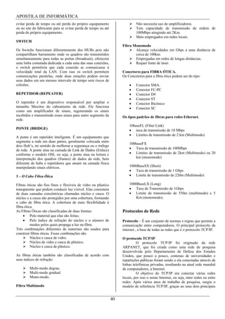 APOSTILA DE INFORMÁTICA
evitar perda de tempo ou até perda do próprio equipamento                     Não necessita uso de amplificadores.
ou no site do fabricante para se evitar perda de tempo ou até                 Tem capacidade de transmissão de ordem de
perda do próprio equipamento.                                                 100Mbps atingindo até 2Km.
                                                                              Mais empregados em redes locais.
SWITCH
                                                                     Fibra Monomodo
Os Switchs funcionam diferentemente dos HUBs pois não                       Alcança velocidades em Gbps a uma distância de
compartilham barramento onde os quadros são transmitidos                    cerca de 100km.
simultaneamente para todas as portas (broadcast), oferecem                  Empregadas em redes de longas distâncias.
uma linha comutada dedicada a cada uma das suas conexões,                   Requer fonte de laser.
o switch permitiria que cada conexão se comunicasse à
velocidade total da LAN. Com isso os switch permitem                 Conectores para FIBRA ÓTICA.
comunicações paralelas, onde duas estações podem enviar              Os Concetores para a fibra ótica podem ser do tipo:
seus dados em um mesmo intervalo de tempo sem riscos de
colisões.                                                                     Conector SMA.
                                                                              Conector FC-PC
REPETIDOR (REPEATER)                                                          Conector D4
                                                                              Conector ST
O repetidor é um dispositivo responsável por ampliar o                        Conector Bicônico
tamanho Maximo do cabeamento da rede. Ele funciona                            Conector SC
como um amplificador de sinais, regenerando os sinais
recebidos e transmitindo esses sinais para outro segmento da         Os tipos padrões de fibras para redes Ethernet.
rede.
                                                                         10baseFL (Fiber Link)
PONTE (BRIDGE)                                                               taxa de transmissão de 10 Mbps
                                                                             Limites de transmissão de 2 km (Multímodo)
A ponte é um repetidor inteligente. É um equipamento que
segmenta a rede em duas partes, geralmente colocada entre
                                                                         100baseFX
dois Hub’s, no sentido de melhorar a segurança ou o trafego
                                                                             Taxa de transmissão de 100Mbps
de rede. A ponte atua na camada de Link de Dados (Enlace)
conforme o modelo OSI, ou seja, a ponte atua na leitura e                    Limites de transmissão de 2km (Multímodo) ou 20
interpretação dos quadros (frames) de dados da rede, bem                     km (monomodo)
diferente de hubs e repetidores que atuam na camada física
manipulando sinais elétricos.                                            1000BaseSX (Short)
                                                                             Taxa de transmissão de 1 Gbps
3 – O Cabo Fibra Ótica                                                       Limite de transmissão de 220m (Multímodo)

Fibras óticas são fios finos e flexíveis de vidro ou plástico            1000BaseLX (Long)
transparente que podem conduzir luz visível. Elas consistem                  Taxa de Transmissão de 1Gbps
de duas camadas concêntricas chamadas núcleo e casca. O                      Limite de transmissão de 550m (multímodo) e 5
núcleo e a casca são protegidos por uma cobertura, formando                  Km (monomodo).
o cabo de fibra ótica. A cobertura de mais flexibilidade à
fibra ótica.
As Fibras Óticas são classificadas de duas formas:                   Protocolos de Rede
          Pelo material que elas são feitas;
          Pelo índice de refração do núcleo e o número de            Protocolo – É um conjunto de normas e regras que permite a
          modos pelos quais propaga a luz na fibra.                  comunicação entre computadores. O principal protocolo da
Três combinações diferentes de materiais são usados para             internet , a base de todas as redes que é o protocolo TCP/IP.
construir fibras óticas. Essas combinações são:
          Núcleo e casca de vidro.                                   O protocolo TCP/IP
          Núcleo de vidro e casca de plástico.                                O protocolo TCP/IP foi originado da rede
          Núcleo e casca de plástico.                                ARPANET, que foi criada como uma rede de pesquisa
                                                                     desenvolvida pelo Departamento de Defesa dos Estados
As fibras óticas também são classificadas de acordo com              Unidos, que pouco a pouco, centenas de universidades e
seus índices de refração:                                            repartições públicas foram sendo a ela conectadas através de
                                                                     linhas telefônicas privadas, resultando na atual rede mundial
        Multi-modo degrau.                                           de computadores, a Internet.
        Multi-modo gradual.                                                   O objetivo do TCP/IP era conectar várias redes
        Mono-modo.                                                   locais, por isso o nome Internet, ou seja, inter redes ou entre
                                                                     redes. Após vários anos de trabalho de pesquisa, surgiu o
Fibra Multímodo                                                      modelo de referência TCP/IP, graças ao seus dois principais


                                                                40
 