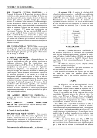 APOSTILA DE INFORMÁTICA

TCP (TRANSFER CONTROL PROTOCOL) – o                                            O protocolo OSI – O modelo de referência OSI
Protocolo de Controle de Transmissão tem como objetivo                (Open System Interconnection) é conhecido como modelo de
controlar os dados quando estão em trafego, de forma que              padronização de tecnologias de redes de computadores. O
todos dados enviados de uma máquina deve ser divididos em             modelo OSI teve como objetivo estabelecer uma regra e
pacotes pelo emissor, podendo trafegar por caminhos                   direcionamento no desenvolvimento de modelos de
distintos e, finalmente, serem remontados corretamente pelo           arquiteturas de redes. O modelo OSI nasceu da necessidade
receptor. O protocolo também cuida da perda de pacotes no             de criar um protocolo que conseguisse se comunicar entre
trajeto entre um ponto e outro, solicitando a retransmissão do        redes diferentes. O protocolo OSI é dividido em sete
pacote ao remetente. Toda vez que um pacote é enviado na              camadas:
rede, o protocolo TCP cuida das confirmações de
recebimento. Portanto, é dito que o protocolo TCP constrói                            7            Aplicação
um serviço confiável. Outra característica importante do                              6           Apresentação
TCP é o controle de fluxo. Ao enviar dados na rede, a parte                           5              Sessão
receptora indica à parte transmissora a quantidade de bytes                           4            Transporte
que podem ser recebidos após os últimos dados recebidos,                              3               Rede
assim evita-se ultrapassar o limite da capacidade do buffer da                        2              Enlace
máquina receptora.                                                                    1              Física
UDP (USER DATAGRAM PROTOCOL) – protocolo de                                               NetBEUI/NetBIOS
transporte mais simples, que não é orientado à conexão e
não-confiável. É uma simples extensão do protocolo IP e foi                    O NetBEUI, NetBIOS Enchanced User Interface, é
desenvolvido para aplicações que não geram volume muito               um protocolo proprietário da Microsoft, que acompanha
alto de tráfego na internet.                                          todos os seus sistemas operacionais e produtos de redes,
                                                                      como o Windows 9x/ME, Windows NT/2000. este protocolo
3. Camada de Rede ou Internet                                         é utilizado como base para o NetBIOS (Network Basic
IP (INTERNET PROTOCOL) – o Protocolo Internet é a                     Input/Output System) para compartilhamento de arquivos e
chave de interligação de redes que utilizam tecnologias e             impressoras.
hardwares diferentes. Uma das características mais                             O NetBEUI é protocolo pequeno e rápido. Porém
importantes do protocolo IP é a divisão da informação a ser           possui duas grandes desvantagens:
transportada de uma ponto ao outro em fragmentos                          comunicação por broadicast; o que pode inviabilizar seu
denominados datagramas. Todo datagrama é divido em                    uso se a quantidade de hosts for muito grande.
cabeçalho e corpo. No cabeçalho encontram-se informações
                                                                          é um protocolo não roteável. Isso significa que não pode
como: origem e destino do pacote, e informações específicas
                                                                      ser usado em redes que possuem outras redes
do protocolo pertinente a este pacote, já o corpo do
                                                                      interconectadas, isto é, que utilizem roteadores para se
datagrama é utilizado para armazenar os dados, ou seja, ao
                                                                      comunicar.
mandar um e-mail a concatenação do corpo dos datagramas
no destino formará a mensagem original do e-mail enviada
                                                                                               SPX/IPX
pela origem. A principal vantagem do IP reside no fato d
transformar redes fisicamente separadas, com diferentes
                                                                               O Sequenced Packet Exchange/Internet Packet
hardwares em uma rede funcionalmente homogênea. O
                                                                      Exchange é o protocolo utilizado pela rede Novell.
protocolo IP resolve o problema da falta de espaço no buffer
                                                                      Implementa as camadas 3 e 4 do modelo de referência OSI, e
simplesmente descartando os pacotes, por isso diz-se que IP
                                                                      utiliza, como protocolo de camada 2, exclusivamente o
é um protocolo não confiável.
                                                                      Ethernet (é um padrão que define como os dados serão
                                                                      transmitidos fisicamente através dos cabos da rede). Por
ARP (ADDRESS RESOLUTION PROTOCOL) –
                                                                      muitos anos, Netware e Ethernet foram considerados
protocolo que converte Endereço IP(lógico) em endereço
                                                                      sinônimos. Possuem diversas semelhanças com o TCP/IP. Já
MAC(físico).
                                                                      foram os protocolos mais populares, mas sendo o TCP/IP a
                                                                      base da Internet, acabaram caindo em desuso.
RARP        (REVERSE         ADDRESS RESOLUTION
                                                                          IPX – O IPX seria o equivalente ao protocolo de redes. É
PROTOCOL) – protocolo que converte Endereço MAC
                                                                      uma implementação muito volumosa e cheia de recursos.
(fisico) em endereço IP (lógico).
                                                                      Tem algumas características vantajosas como a detecção de
                                                                      endereços MAC e atribuição automática de endereço IPX, ao
4. Camada de Interface de Rede.
                                                                      contrário de outros protocolos como o IP, que fazem com o
                                                                      usuário tenha de atribuir manualmente um endereço para
PPP (PROTOCOL POINT-TO-POINT) – é um protocolo
                                                                      cada interface ou configurar um serviço externo que
criado na conexão entre dois pontos, tipicamente dois
                                                                      automatize a tarefa.
modems. Interessante notar que, apesar de ter sido criado
para transportar datagramas IP, esse protocolo também pode                 SPX – Da mesma forma que IPX, o SPX tem
ser utilizado por outros protocolos, como o IPX/SPX.                  correspondência com o protocolo OSI de transporte. Uma
                                                                      das características mais importantes dessa implementação é
                                                                      que o SPX tem de receber a confirmação dos pacotes
Outros protocolos utilizados em redes e na internet.
                                                                 42
 