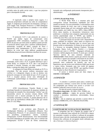 APOSTILA DE INFORMÁTICA
enviados antes de poder enviar outro, o que traz prejuízos          tornando esta configuração praticamente transparente para o
para o desempenho da rede.                                          administrador.
                                                                                         A INTERNET
                      APPLE TALK
                                                                    A WWW (World Wide Web)
        O Appletalk, como o próprio nome sugere, é o                         A World Wide Web é a estrutura pela qual
protocolo proprietário utilizado nas redes de computadores          conseguimos acessar documentos espalhados por todo
Apple. É composto por protocolos de transporte e entrega, o         mundo na internet. Em seus primórdios, os documentos eram
ATP (Apple Talk Transport Protocol) é o DDP (Datagram               formados somente de texto, mas com o tempo foram-se
Delivery Protocol), equivalentes às camadas 4 3 do modelo           agregando figuras (jpeg, gif, etc), animações gráficas (flash,
OSI.                                                                gifs animados, etc), áudio (au, wav, MP3), vídeos (MPEG,
                                                                    divx), desta maneira, os documentos tornaram-se mais
                   PROTOCOLO X.25                                   poderosos e a interface mais amigável, repercutindo em sua
                                                                    enorme popularidade atual. A WWW, que também é
         O protocolo X.25 é um protocolo de acesso a                conhecida como Web, e por isso do nome servidor Web.
WANS que define regras de comunicação entre                                  A principal função do servidor web é disponibilizar
equipamentos DTE (roteadores, terminais) e uma rede                 dados, podendo ser imagens, vídeo, áudio ou arquivos em
(DCE) de pacotes que tanto pode ser pública quanto privada.         geral. Estes dados são passados para os clientes para que
O protocolo define regras para o perfeito estabelecimento ,         possam exibir as informações. O cliente de um servidor web
transmissão, recepção de dados, controle de fluxo e                 é o browser ou navegador (Internet Explorer, Netscape
desconexão entre equipamentos. O X.25 surgiu com o                  Navigator, Opera, Lynx, Mozila Firefox) e o formato
objetivo de evitar que redes públicas geograficamente               entendido por estes é o HTML – linguagem utilizada para
distribuídas desenvolvessem diferentes interfaces de acesso.        formatar e definir páginas da internet. É assim que a internet
                                                                    funciona através de uma estrutura chamada de
                    FRAME RELAY                                     cliente/servidor. Onde cliente é aquele que solicita uma ação
                                                                    e servidor é o agente que reponde a solicitação de um cliente.
         O frame relay é um protocolo baseado em redes                       O servidor web utiliza-se do protocolo http, o
comutadas, assim como o X.25. A grande diferença é que o            protocolo mais conhecido da Internet, que usa de
Frame Relay, ao contrário do X.25, não é um protocolo               hipertextos, que são textos com referências (links) que levam
orientado à conexão. Portanto, em redes usando o Frame              a outros textos, formando uma teia (web) da páginas
Relay, a entrega dos dados não é garantida.                         interligadas, daí vem o nome WWW que significa Grande
         A vantagem do Frame Relay em relação ao X.25 é a           Teia Mundial ou Rede Mundial de Computadores.
velocidade. Por não possuir nenhum mecanismo para                            O acesso à internet passa por duas etapas: a
verificar se o datagrama chegou ou não ao destino, este             conexão e a navegação.
protocolo consegue ser mais rápido do que o X.25, já que no
X.25 o receptor precisa enviar uma informação de
confirmação (acknowledge) ao transmissor a cada pacote              A CONEXÃO
recebido.
                                                                               A conexão é o primeiro passo para o usuário que
                  PROTOCOLO ATM                                     queira acessar a internet, o acesso deve ser feito através de
                                                                    um computador que forneça esse acesso o servidor web
         ATM (Asynchronous Transfer Mode) é uma                     também conhecido como provedor de acesso.
tecnologia baseada na transmissão de pequenas unidades de                     Os tipos de acesso à internet podem ser:
informação de tamanho fixo denominadas “células” que são            Provedores comerciais – IG, BOL, UOL, TERRA, etc.
transmitidas através de circuitos virtuais. Redes ATM               Provedores públicos – órgãos do governo federal ou
funcionam com o mesmo princípio do X.25: são redes                  estadual ( secretarias, ministérios, universidades, forças
comutadas orientadas à conexão. A grande diferença são as           armadas, etc).
altas taxas de transferência obtidas pelo ATM, que variam           On-line – são as empresas que provém o acesso direto à
entre 25 e 622 Mbps.                                                internet ( EMBRATEL, GVT, BRASILTELECOM).

                  PROTOCOLO DHCP                                    A NAVEGAÇÃO
        DHCP é um acrônimo para Protocolo de                        O SOFTWARE DE NAVEGAÇÃO OU BROWSER.
Configuração Dinâmica de Computador (Dinamic Host                          O programa que faz a ligação do usuário com a
Configuration Protocol). É um protocolo cliente/servidor,           internet é conhecido como software de CONEXÃO e depois
que    possibilita  computadores    clientes     receberem          de conectado o usuário vai utilizar o software de navegação
configurações TCP/IP dinamicamente. Esta funcionalidade             (browser) para a devida visualização das páginas da internet.
tem muita importância em grandes redes, pois o controle das         Existem dois softwares de navegação muito utilizados que
configurações TCP/IP é feito de forma centralizada,                 são o Netscape e o Internet Explorer.




                                                               43
 