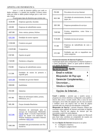 APOSTILA DE INFORMÁTICA
         www é a rede de domínio público por onde os
dados trafegam, é a grande teia mundial. Existem outras            PSI.BR         Provedores de serviço Internet
redes por onde os dados podem trafegar pois a rede www
não é única.
         Os principais tipos de domínios que existem são:                         Atividades de entretenimento, diversão,
                                                                   REC.BR
                                                                                  jogos, etc...
  AGR.BR         Empresas agrícolas, fazendas

                                                                   SRV.BR         Empresas prestadoras de serviços
  AM.BR          Empresas de radiodifusão sonora

                                                                                  Eventos temporários, como feiras e
  ART.BR         Artes: música, pintura, folclore                  TMP.BR
                                                                                  exposições

  EDU.BR         Entidades de ensino superior
                                                                   TUR.BR         Entidades da área de turismo

  COM.BR         Comércio em geral
                                                                                  Empresas de radiodifusão de sons e
                                                                   TV.BR
                                                                                  imagens
  COOP.BR        Cooperativas
                                                                                  Entidades que não se enquadram nas
                                                                   ETC.BR
                                                                                  outras categorias
  ESP.BR         Esporte em geral

                                                                 O menu ferramentas do Internet Explorer:
  FAR.BR         Farmácias e drogarias                           A principal opção para configuração no Internet Explorer é
                                                                 o menu ferramentas, dentre as quais pode-se destacar a
                                                                 guia opções da Internet:
  FM.BR          Empresas de radiodifusão sonora


                 Entidades de ensino de primeiro e
  G12.BR
                 segundo grau


  GOV.BR         Entidades do governo federal


  IMB.BR         Imobiliárias


  IND.BR         Industrias


                 Meios de informação (rádios, jornais,           Email e notícias – permite que o usuário acesse o
  INF.BR                                                         programa de correio eletrônico configurado como padrão e
                 bibliotecas, etc..)
                                                                 através dele envie e receba emails, abra a caixa de nova
                                                                 mensagem, envie links das páginas que ele esta acessando
  MIL.BR         Forças Armadas Brasileiras                      e também envie um arquivo htm ou html da página
                                                                 acessada tudo isso desde que devidamente configurado.
                                                                 Bloqueador de Pop-Up – permite bloquear códigos que
                 Detentores de autorização para os               executam outras páginas da internet associadas às páginas
                 serviços de Comunicação Multimídia              acessadas. Pop-Up são páginas da internet que são
                 (SCM), Rede e Circuito Especializado            executadas a partir de outras páginas.
  NET.BR                                                         Windows Update – permite acessar página da Microsoft
                 (SLE) da Anatel e/ou detentores de
                 Sistema Autônomo conectado a Internet           para fazer uma varredura no computador do usuário em
                 conforme o RFC1930                              busca de atualizações no sistema operacional.

                                                                 No item Opções da Internet destacam-se as ações:
                 Entidades não governamentais sem fins                   Configurar o histórico.
  ORG.BR
                 lucrativos                                              Configurar a página inicial.

                                                            45
 