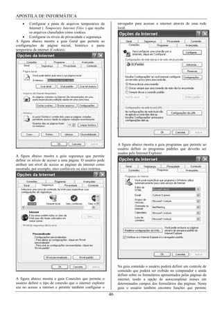 APOSTILA DE INFORMÁTICA
        Configurar a pasta de arquivos temporários da              navegador para acessar a internet através de uma rede
        Internet ( Temporary Internet Files ) que recebe           local.
        os arquivos classifados como cookies.
        Configurar os níveis de privacidade e segurança.
A figura abaixo mostra a guia Geral que permite as
configurações de página inicial, histórico e pasta
temporária da internet (Cookies).




                                                                   A figura abaixo mostra a guia programas que permite ao
                                                                   usuário definir os programas padrões que deverão ser
                                                                   usados pelo Internet Explorer.
A figura abaixo mostra a guia segurança que permite
definir os níveis de acesso a uma página. O usuário pode
atribuir um nível de acesso as páginas da internet como
mostrado, por exemplo, sites confiáveis ou sites restritos.




                                                                   Na guia conteúdo o usuário poderá definir um controle de
                                                                   conteúdo que poderá ser exibido no computador e ainda
                                                                   definir sobre os formulários apresentados pelas páginas da
A figura abaixo mostra a guia Conexões que permite o               internet, tendo a opção de autocompletar nomes em
usuário definir o tipo de conexão que o internet explorer          determinados campos dos formulários das páginas. Nesta
usa no acesso a internet e permite também configurar o             guia o usuário também encontra funções que permite
                                                              46
 