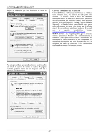 APOSTILA DE INFORMÁTICA
apagar os endereços que são mostrados na barra de              Correio Eletrônico da Microsoft
endereços.                                                     Correio Eletrônico é a troca de informações, na forma de
                                                               texto, imagens, sons, etc, através da rede pelos seus
                                                               usuários. Os usuários fazem a troca das chamadas
                                                               mensagens através de uma caixa postal que é gerenciada
                                                               por um programa. No ambiente windows esse programa
                                                               pode ser o Microsoft Outlook, Outlook Express ambos da
                                                               Microsoft e o Thunderbird do grupo Mozilla entre outros
                                                               onde cada usuário terá uma caixa postal que é definida
                                                               através de um endereço eletrônico, endereço de e-mail,
                                                               com       as     seguintes      características   básicas:
                                                               nomedousuário@nomedoprovedor.domínio.país
                                                               Outlook Express – é o programa padrão, que ao instalar o
                                                               sistema opearcional Windows ele automaticamente é
                                                               habilitado e serve para cuidar do envio e recebimento das
                                                               mensagens de correio eletrônico do seu computador. As
                                                               mensagens são enviadas por meio do protocolo SMTP e
                                                               recebidas por meio do protocolo POP3, devidamente
                                                               configurado no menu Ferramentas>contas.




Na guia privacidade apresentada abaixo o usuário define
um nível de acesso de scripts e cookies de páginas
visitadas, podendo variar de um bloqueio total até a
liberação total do arquivos.




                                                          47
 