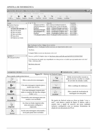 APOSTILA DE INFORMÁTICA




                                          Figura 31 – Abertura do Outlook Expres
Para a janela criada acima tem-se:                                                      Botão enviar/receber executa as
                                                                                      ações de enviar e receber os e-mails
                       Abre a caixa de nova mensagem.                                   do servidor de entrada e saída.

                      Cria uma mensagem resposta para o                                  Abre o catálogo de endereços.
                             usuário que enviou.
                       Cria uma mensagem resposta para
                     todos os usuários da lista dos campos                               Abre a janela de localização de
                                 PARA: e Cc:                                               mensagens em uma pasta.

                      Encaminha uma mensagem para um
                           usuário a ser escolhido.
                                                                  Da janela do Outlook acima ao clicar no botão “criar e-
                       Ao clicar no botão imprimir abre           mail”, será aberta a janela da figura 32 abaixo, onde o
                         uma caixa para configurar a              usuário tem a opção de escrever um texto, podendo
                                  impressão.                      inclusive configurá-lo com as mesmas ferramentas de
                                                                  edição de um documento do Word.
                     Exclui uma mensagem selecionada e
                       envia para pasta itens excluídos.




                                                             48
 