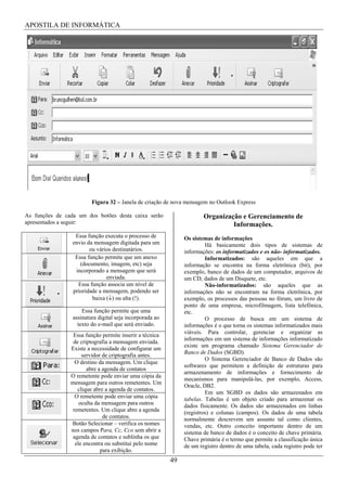 APOSTILA DE INFORMÁTICA




                         Figura 32 – Janela de criação de nova mensagem no Outlook Express

As funções de cada um dos botões desta caixa serão                     Organização e Gerenciamento de
apresentados a seguir:                                                          Informações.
                  Essa função executa o processo de            Os sistemas de informações
                 envio da mensagem digitada para um                     Há basicamente dois tipos de sistemas de
                        ou vários destinatários.               informações: os informatizados e os não- informatizados.
                  Essa função permite que um anexo                      Informatizados: são aqueles em que a
                    (documento, imagem, etc) seja              informação se encontra na forma eletrônica (bit), por
                  incorporado a mensagem que será              exemplo, banco de dados de um computador, arquivos de
                               enviada.                        um CD, dados de um Disquete, etc.
                   Essa função associa um nível de                      Não-informatizados: são aqueles que as
                 prioridade a mensagem, podendo ser            informações não se encontram na forma eletrônica, por
                         baixa ( ) ou alta (!).                exemplo, os processos das pessoas no fórum, um livro de
                                                               ponto de uma empresa, microfilmagem, lista telefônica,
                     Essa função permite que uma               etc.
                 assinatura digital seja incorporada ao                 O processo de busca em um sistema de
                   texto do e-mail que será enviado.           informações é o que torna os sistemas informatizados mais
                                                               viáveis. Para controlar, gerenciar e organizar as
                 Essa função permite inserir a técnica
                                                               informações em um sistema de informações informatizado
                 de criptografia a mensagem enviada.
                                                               existe um programa chamado Sistema Gerenciador de
                Existe a necessidade de configurar um
                                                               Banco de Dados (SGBD).
                     servidor de criptografia antes.
                                                                        O Sistema Gerenciador de Banco de Dados são
                  O destino da mensagem. Um clique
                                                               softwares que permitem a definição de estruturas para
                       abre a agenda de contatos
                                                               armazenamento de informações e fornecimento de
                O remetente pode enviar uma cópia da
                                                               mecanismos para manipulá-las, por exemplo, Access,
                mensagem para outros remetentes. Um
                                                               Oracle, DB2.
                   clique abre a agenda de contatos.
                                                                        Em um SGBD os dados são armazenados em
                  O remetente pode enviar uma cópia            tabelas. Tabelas é um objeto criado para armazenar os
                    oculta da mensagem para outros             dados fisicamente. Os dados são armazenados em linhas
                 remetentes. Um clique abre a agenda           (registros) e colunas (campos). Os dados de uma tabela
                              de contatos.                     normalmente descrevem um assunto tal como clientes,
                Botão Selecionar – verifica os nomes           vendas, etc. Outro conceito importante dentro de um
                nos campos Para, Cc, Cco sem abrir a           sistema de banco de dados é o conceito de chave primária.
                 agenda de contatos e sublinha os que          Chave primária é o termo que permite a classificação única
                  ele encontra ou substitui pelo nome          de um registro dentro de uma tabela, cada registro pode ter
                             para exibição.
                                                          49
 