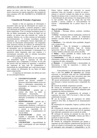 APOSTILA DE INFORMÁTICA
apenas um único valor de chave primária, facilitando              Outros tópicos também são relevantes no quesito
assim a busca por um registro específico, são exemplos de         segurança como, por exemplo, o conceito de ameaça –
chave primária: CPF, RA, MATRÍCULA, NÚMERO DE                     ameaça é a possível violação dos dados de um sistema.
SÉRIE, etc.                                                       Seguido da ameaça existe o conceito de ataque – ataque é
                                                                  a materialização de uma ameaça. Um ataque pode ser bem
       Conceitos de Proteção e Segurança                          ou mal sucedido. Para que um ataque não seja bem
                                                                  sucedido é preciso conhecer as vulnerabilidades do
         Quando se fala em segurança de informações é             sistema – vulnerabilidade são os pontos fracos de um
necessário saber que tipo de informações um usuário ou            sistema.
empresa pretende guardar, a primeira pergunta é como
essa informação foi guardada ou de que forma esses dados          Tipos de Vulnerabilidades:
foram organizados. Com a evolução tecnológica pouco se            a) Naturais – Descarga elétrica, enchente, incêndios,
fala em dados armazenados na forma de papel em um                 terremotos.
armário, ou mesmo uma sala contendo um monte de                    b) Físicas – Instalações elétricas inadequadas, ausência de
armários, ficheiros, etc, os ditos sistemas de informações        um sistema anti-incêndio, controle de temperatura,
não-informatizados. A evolução tecnológica permitiu               umidade e pressão, falta de equipamentos de proteção e
justamente que as informações fossem organizadas em               segurança.
sistemas de informações informatizados. Um computador             c) Hardware – Uso indevido, baixa qualidade, desgaste
pode armazenar dezenas de milhares de informações (na             com o tempo de uso.
ordem de grandeza dos Tera Bytes). A partir do conceito           d) Software – Erros de instalação e configuração
de informação, seja ela informatizada ou não, surge o             permitindo acessos indevidos, bugs do sistema
conceito de segurança da informação. A informação é um            operacional, falta de atualização de softwares, buffer
patrimônio muito importante para uma empresa e é                  overflow também conhecido como estouro de pilha.
extremamente necessário saber os métodos necessários              e) Mídias – Baixa qualidade de mídias usadas para
para garantir a segurança dos dados.                              armazenar dados importantes.
         A segurança de dados dentro de um computador             f) Comunicações – A falta de proteção na troca de
está diretamente ligada à segurança da rede de                    informações, ausência de sistemas específicos de proteção
computadores que o computador se encontra. Se sua rede            e segurança de redes, criptografia.
não possuir uma boa política de segurança, e entende-se           g) Humana – A irresponsabilidade e desonestidade de
por segurança de uma rede de computadores a                       funcionários, a falta de experiência e malícia dos
minimização da vulnerabilidade que a rede possa possuir,          administradores da rede.
todo conjunto de informações do seu banco de dados
estará comprometido.                                                         O procedimento a ser adotado diante desse grande
         A segurança da informação esta definia por meio          risco é uma boa política de segurança que consiga
de cinco princípios básicos:                                      solucionar ou minimizar cada uma das vulnerabilidades
                                                                  apresentadas. Dos principais itens necessários para uma
                 CONFIDENCIALIDADE – somente                      boa política de segurança pode-se citar os seguintes:
                 permitir que pessoas, entidades e                      possuir primeiramente instalações físicas adequadas
                 processos autorizados tenham acesso aos          que ofereçam o mínimo necessário para a integridade dos
                 dados e informações armazenados ou               dados.
                 transmitidos, no momento e na forma                   controle de umidade, temperatura e pressão.
                 autorizada;                                            sistema de aterramento projetado para suportar as
                 INTEGRIDADE - garantir que o                     descargas elétricas, extintores de incêndio adequados para
                 sistema não altere os dados ou                   equipamentos elétricos/eletrônicos.
                 informações      armazenados         ou                 uso adequado de equipamentos de proteção e
                 transmitidos, bem como não permitir que          segurança tais como: UPS (“no-break”), filtro de linha,
                 alterações involuntárias ou intencionais         estabilizador de tensão.
                 ocorram;                                               uso de backup (cópia de segurança) em mídias
                 DISPONIBILIDADE - garantir que o                 confiáveis (Fita Dat), ou dispositivos de armazenamento
                 sistema     computacional      ou    de          seguros .
                 comunicações (hardware e software) se                 manutenção do computador, limpeza e política da boa
                 mantenha operacional de forma eficiente          utilização.
                 e possua a capacidade de se                           Utilização de sistemas operacionais que controlem o
                 recuperar rápida e completamente em              acesso de usuários e que possuem um nível de segurança
                 caso de falhas;                                  bem elaborado, juntamente com o controle de senhas.
                                                                        utilização de sistemas de proteção de uma rede de
                 AUTENTICIDADE - atestar com
                                                                  computadores, tais como Firewall ( sistema que filtra e
                 exatidão o originador do dado ou
                                                                  monitora as ações na rede).
                 informação, bem como o conteúdo da
                                                                       software anti-vírus atualizado constantemente;
                 mensagem;
                                                                        Sistema de criptografia (ferramenta que garante a
                 NÃO-REPÚDIO – impossibilidade de
                                                                  segurança em todo ambiente computacional que precise de
                 negar a participação em uma transação
                                                                  sigilo em relação as informações que manipula). No envio
                 eletrônica
                                                                  de mensagens uma mensagem é criptografada e se for
                                                             50
 
