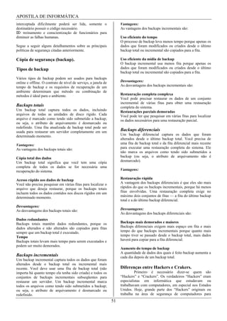 APOSTILA DE INFORMÁTICA
interceptada dificilmente poderá ser lida, somente o                 Vantagens:
destinatário possuir o código necessário.                            As vantagens dos backups incrementais são:
     treinamento e conscientização de funcionários para
diminuir as falhas humanas.                                          Uso eficiente do tempo
                                                                     O processo de backup leva menos tempo porque apenas os
Segue a seguir alguns detalhamentos sobre as principais              dados que foram modificados ou criados desde o último
políticas de segurança citadas anteriormente.                        backup total ou incremental são copiados para a fita.

Cópia de segurança (backup).                                         Uso eficiente da mídia de backup
                                                                     O backup incremental usa menos fita porque apenas os
Tipos de backup                                                      dados que foram modificados ou criados desde o último
                                                                     backup total ou incremental são copiados para a fita.
Vários tipos de backup podem ser usados para backups
online e offline. O contrato de nível de serviço, a janela de        Desvantagens:
tempo de backup e os requisitos de recuperação de um                 As desvantagens dos backups incrementais são:
ambiente determinam que método ou combinação de
métodos é ideal para o ambiente.                                     Restauração completa complexa
                                                                     Você pode precisar restaurar os dados de um conjunto
                                                                     incremental de várias fitas para obter uma restauração
Backups totais                                                       completa do sistema.
Um backup total captura todos os dados, incluindo                    Restaurações parciais demoradas
arquivos de todas as unidades de disco rígido. Cada                  Você pode ter que pesquisar em várias fitas para localizar
arquivo é marcado como tendo sido submetido a backup;                os dados necessários para uma restauração parcial.
ou seja, o atributo de arquivamento é desmarcado ou
redefinido. Uma fita atualizada de backup total pode ser
usada para restaurar um servidor completamente em um                 Backups diferenciais
determinado momento.                                                 Um backup diferencial captura os dados que foram
                                                                     alterados desde o último backup total. Você precisa de
Vantagens:                                                           uma fita de backup total e da fita diferencial mais recente
As vantagens dos backups totais são:                                 para executar uma restauração completa do sistema. Ele
                                                                     não marca os arquivos como tendo sido submetidos a
Cópia total dos dados                                                backup (ou seja, o atributo de arquivamento não é
Um backup total significa que você tem uma cópia                     desmarcado).
completa de todos os dados se for necessária uma
recuperação do sistema.                                              Vantagens:

Acesso rápido aos dados de backup                                    Restauração rápida
Você não precisa pesquisar em várias fitas para localizar o          A vantagem dos backups diferenciais é que eles são mais
arquivo que deseja restaurar, porque os backups totais               rápidos do que os backups incrementais, porque há menos
incluem todos os dados contidos nos discos rígidos em um             fitas envolvidas. Uma restauração completa exige no
determinado momento.                                                 máximo dois conjuntos de fitas — a fita do último backup
                                                                     total e a do último backup diferencial.
Desvantagens:
As desvantagens dos backups totais são:                              Desvantagens:
                                                                     As desvantagens dos backups diferenciais são:
Dados redundantes
Backups totais mantêm dados redundantes, porque os                   Backups mais demorados e maiores
dados alterados e não alterados são copiados para fitas              Backups diferenciais exigem mais espaço em fita e mais
sempre que um backup total é executado.                              tempo do que backups incrementais porque quanto mais
Tempo                                                                tempo tiver se passado desde o backup total, mais dados
Backups totais levam mais tempo para serem executados e              haverá para copiar para a fita diferencial.
podem ser muito demorados.
                                                                     Aumento do tempo de backup
                                                                     A quantidade de dados dos quais é feito backup aumenta a
Backups incrementais                                                 cada dia depois de um backup total.
Um backup incremental captura todos os dados que foram
alterados desde o backup total ou incremental mais
recente. Você deve usar uma fita de backup total (não                Diferenças entre Hackers e Crakers.
importa há quanto tempo ela tenha sido criada) e todos os                     Primeiro é necessário dizer-se quem são
conjuntos de backups incrementais subseqüentes para                  “Hackers” e “Crackers”. Os verdadeiros “Hackers” eram
restaurar um servidor. Um backup incremental marca                   especialistas em informática que estudavam ou
todos os arquivos como tendo sido submetidos a backup;               trabalhavam com computadores, em especial nos Estados
ou seja, o atributo de arquivamento é desmarcado ou                  Unidos. Hoje, grande parte dos “Hackers” originais ou
redefinido.                                                          trabalha na área de segurança de computadores para
                                                                51
 