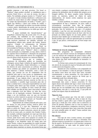 APOSTILA DE INFORMÁTICA
grandes empresas e até para governos. Em Israel os                  com relação a qualquer correspondência, ainda mais se o
“Hackers” pegos podem escolher: se trabalharem para o               endereço do destinatário não foi obtido dele próprio ou de
governo ficam livres e, em caso de recusa, vão para a               listagem pública. Os danos surgidos nestas hipóteses,
cadeia. Na realidade, perigoso mesmo é o “Cracker”, pois            morais ou materiais, podem ser objeto de ações
é ele quem é invade sistemas (hardware e softwares) com             indenizatórias, até mesmo contra empresas nas quais
o intuito de causar danos ou obter vantagens financeiras.           trabalhe o ofensor.
No campo das denominações, há ainda o “Carder”, que é                         O maior problema, no entanto, é encontrar quem
aquele que falsifica e opera com cartões de crédito, o              responsabilizar de fato e comprovar, em juízo, todas as
“Phreaker”, especializado em delitos envolvendo telefonia           circunstâncias envolvidas neste tipo de situação,
e muitos outros, identificados de acordo com sua área de            demonstrando o prejuízo sofrido. As condutas podem ser
atuação. Porém, convencionou-se na mídia que todos são              praticadas fora do território de um país e lá produzir
“Hackers”.                                                          resultados, o que faz com seja necessário, em um futuro
         A quase totalidade dos “pseudo-hackers” que                não muito distante, encontrar meios de fazer valer leis de
atrapalham a Internet hoje são jovens entre 14 e 20 anos,           proteção aos delitos digitais de um modo global e com
que estudam, não trabalham ou tem ocupações que                     processos mais rápidos que os tradicionais. Este, é o maior
envolvem informática e tem acesso a um computador de                desafio jurídico que a rede nos apresenta para ser resolvido
onde resolvem manifestar sua rebeldia, entrando em                  e que, ao que parece, continuará por um bom tempo sem
computadores alheios para, quando não roubar, destruir              resposta.
arquivos. Citando os ensinamentos de Salvatore
Ardizzone, professor efetivo de Direito Penal na                                     Vírus de Computador
Universidade de Palermo na Itália, há dois grupos básicos
de danos causados pelos “Hackers”: danos e condutas                  Definição de vírus de computador
lesivas praticadas no computador, ou seja, danos, relativos                  São programas de computador altamente
aos suportes físicos (hardware) e alterações dos programas          sofisticados que utilizam técnicas de inteligência artificial
(software) e danos praticados através do computador, no             e em sua maioria são compostos de poucos bytes o kbts.
caso de ofensa a bens da pessoa ou a interesse Públicos.            São muitas as linguagens utilizadas para a confecção de
         Basicamente temos que as condutas dos                      vírus dentre elas duas muito utilizadas no momento é a
criminosos da informática podem ser resumidas em                    Assembly e a C++.
sabotagem, acesso ilegal, violações de segredo informático                   As formas mais comuns de contaminação de vírus
e do sigilo, falsificações, fraude informática e a violação         são através da execução de arquivos baixados pela internet
dos direitos do autor concernentes ao software. Há ainda            e ainda através de disquetes e cd's.
outras condutas que podem ser causadoras de prejuízos                        Quando um vírus contamina o seu computador ele
para empresas e demais instituições, como o furto de                aumenta o seu tamanho e a data de gravação é alterada e
tempo, que consiste em uso do computador fora do                    em muitos casos deixa seu micro mais lento, travando
propósito pelo qual se tem acesso ao equipamento, seja              constantemente e outras anomalias. Os vírus podem se
esta conduta motivada por fins de lucro ou apenas por               auto copiarem para outros arquivos de forma que se
passatempo. O que importa dizer é que para cada um                  computador pode ficar infestado deles.
destes comportamentos devemos associar ao fato (ou ao                        Existem vírus que se ativam a partir de uma
seu resultado), o caminho legal necessário para não só              determinada data como o famoso sexta-feira 13. Em
parar a conduta lesiva, como para responsabilizar seu autor         alguns destes nem adianta não ligar o micro neste dia pois
civilmente pelos danos que haja causado. As legislações             ele reconhece isto e se ativa no dia ou semana seguinte.
específicas sobre as condutas no meio virtual são muito             Quase que em sua totalidade estes vírus destroem apenas
mais voltadas, nos dias de hoje, para a área penal, restando        os programas, mas não é o caso do cih_1.2 que pode até
para a reparação cível dos danos, no mais das vezes,                acabar com alguns chips da motherboard!
socorro em na legislação existente. Entretanto isto não
chega a ser um problema, uma vez que em havendo                     Tipos de vírus
prejuízo na esfera material ou pessoal, isto basta para que                  É comum pensar que vírus são tudo a mesma
os meios processuais atuais possam ser buscados para                coisa. Mas isto não é verdade são vários os tipos de vírus
responsabilizar civilmente os “Hackers”.                            até hoje criados e quem sabe o que o futuro nos aguarda
         Dependendo da conduta praticada pelo autor, seja           agora que a moda dos vírus voltou com os metavírus ou
ele hacker ou uma pessoa comum, torna-se difícil sua                worm de internet. Podemos citar os vírus de arquivo, de
responsabilização. É o caso dos “Spammers” ou seja,                 boot, stealth, polimórficos, companion, retrovírus, vírus de
quem se utiliza do “Spam”, que é o envio de mensagens               macro como os principais tipos, mais como dito, hoje pode
não autorizadas, em geral comerciais, através de e-mails.           ser assim amanhã quem vai saber? Vamos analisar estes
Não há em nosso país, ao contrário dos Estados Unidos,              tipos de vírus adiante.
por exemplo, nenhuma legislação em vigor que trate deste
tipo de problema. O “Spam” em si, na sua forma mais                 File infector
comum, pode trazer como único prejuízo ao usuário um                         Este tipo de vírus é muito comum, um exemplo
maior gasto com a conexão necessária para receber e ler as          muito conhecido de todos pela mídia é o Jerusalém. Eles
mensagens e um dispêndio maior de tempo para esta                   infectam arquivos executáveis e se copiam para o início ou
tarefa. Porém, o abuso na quantidade de e-mails enviados,           fim do arquivo. De forma que se você executar o programa
pode caracterizar ilícito civil (art. 159 do CC), desde que         tal imediatamente ou mais tarde ele poderá ativar o
provados danos materiais ou morais, da mesma forma que              verdadeiro programa.
                                                               52
 