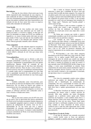 APOSTILA DE INFORMÁTICA
                                                                             São a moda na internet chamado também de
Boot infector                                                      metavírus e quase que a totalidade de novos vírus que
         Este tipo de vírus infecta o boot sector que é uma        ouvimos falar na mída são desta categoria. No começo foi
tabela responsável pela manutenção de seus arquivos. O             um pânico geral, talvez por causa do alarme da mídia mas
mais conhecido de todos é o famoso Michelângelo. Estes             se chegou a pensar numa desestabilização da internet. Eles
vírus são extremamente perigosos principalmente pelo fato          são compostos de poucos bytes ou kbts. E são enviados
de que eles podem combinar estas duas características a de         anexados no e-mail com um mensagem bem tentadora do
infecção da área do boot sector bem como os arquivos               tipo: "clique aqui", "feiticeira nua","tiazinha pelada" e
sendo então chamados de multi-partite.                             outras coisas do tipo.
                                                                             O que acontece é mais ou menos o seguinte: A
Vírus Stealth                                                      pessoa recebe este e-mail e após executá-lo ele vai
          Estes tipo de vírus recebeu este nome numa               verificar na lista de endereços do Outlook outros
analogia ao famoso caça americano que foi usado na                 endereços de e-mail para enviar uma cópia dele e assim
Guerra do Golfo e é invisível a radares, se bem que um             por diante.
deles foi derrubado no ataque da OTAN aos rebeldes na                        De forma que a pessoa que recebe o arquivo
Iuguslávia e os russos levaram partes dele para seu país           contaminado considera-o que foi de uma fonte confiável e
para estudo. O fato é que este tipo de vírus modifica tudo         nem verifica com seu antivírus o arquivo.
de forma a tornar a sua detecção pelo antivírus muito                        Um exemplo de vírus desta categoria é o
difícil. Data de gravação, tamanho, tudo é alterado.               W97_Melissa que após infectar o computador envia uma
                                                                   cópia de si mesmo para que estiver na sua lista do Outlook
Vírus companion                                                    da Microsoft. Vírus desta categoria quando infectam o
         São vírus que não infectam arquivos executáveis           sistema podem apagar arquivos de extensões .doc; .xls;
.exe mas criam uma extensão .com e seu atributo é                  asm e por aí vai. Além de promover alterações em
mudado para hidden (escondido), por estas características          arquivos importantes de seu sistema como o autoexec.bat e
é muito difícil a detecção de um vírus que esteja nesta            o win.ini.
categoria.                                                                   O W32.Navidad é um vírus desta categoria
                                                                   descoberto no dia 03/nov/2000 esta é uma worm de e-mail
Vírus polimórficos                                                 massivo. Ele se replica usando MAPI para todas as
         São vírus mutantes que se alteram a cada nova             mensagens da caixa de entrada que contém um simples
execução confundindo o antivírus que o usuário tenha em            anexo. Ele trabalha em conjunto com o Microsoft Outlook,
seu micro. Antigamente os programadores de vírus apenas            ele utiliza o assunto já existente no corpo do e-mail e é
modificavam algumas linhas de comando de um                        auto anexado como NAVIDAD.EXE devido a bugs no seu
determinado vírus para que ele não fosse mais detectado            código, o worm causa instabilidade no sistema. Outra
pelo software antivírus. Hoje em dia a coisa evoluiu e é           característica do worm muito comum atualmente é atacar o
possível escrever vírus que se modificam automaticamente           software navegado Internet Explorer, com isso, toda vez
é a grande moda entre os programadores de vírus haja               que você acessa a internet o seu computador é reiniciado,
vista a quantidade incontável de vírus polimórficos que            um tipo desse vírus é o wormblaster32.
estes disponibilizam para download em suas home pages
de internet.                                                       Antivírus
                                                                             Um vírus de computador contém certos códigos
Retrovírus                                                         maliciosos que podem ser detectados pelo software
         Também conhecidos como vírus-antivírus, pois              antivírus daí a identificação da contaminação do
eles vão direto no antivírus da máquina como o objetivo de         computador. Por isso a necessidade de termos um bom
desativá-los. Ele vai direto no arquivo que contém as              programa destes instalados em nossos computadores e
características dos vírus analisados por aquele software.          além disto fazer o update quinzenalmente em seus sites
         Vários são os vírus nesta categoria e os alvos são        oficiais.
sempre os softwares antivírus mais conhecidos como o                         O MacAfee VirusScan da Network Associates é
Scan o Norton e o Panda entre outros.                              considerado por muitos como o melhor antivírus do
                                                                   mercado. Mas estas opiniões são muito divergentes
Vírus de macro                                                     enquanto uns o preferem outros optam pelo Norton
         São os vírus mais comuns cerca de 85% dos vírus           AntiVírus da Symantec e outro também muito bom é o
são de macro. Eles se aproveitam das macros automáticas            Panda Antivírus. Outra coisa muito importante é quanto a
do Word ou do Excel para executarem funções danosas ao             verificação de vírus em seu micro. Nunca fique muito
seu computador apagando arquivos comuns ou deletando               tempo sem fazer a verificação completa em seu sistema e
arquivos de configuração do sistema. Uma vez tive a                tome cuidado ao fazer download de fontes poucos
oportunidade de ver um micro que teve o arquivo                    confiáveis pois a cada dia estão aparecendo mais e mais
interpretador de comando command.com deletado por                  vírus e seu programa antivírus pode não estar preparado
conta de um vírus de macro. A solução é então desabilitar          para detectá-lo.
as macros automáticas do Word, vá no menu ferramentas e
desabilite estas macros.                                           Trojan Horse (Cavalo de Tróia)
                                                                           É um tipo de software com extensão executável
Worm de internet                                                   que o usuário recebe como se fosse um aplicativo
                                                                   qualquer, e quando o usuário executa esse aplicativo no
                                                              53
 