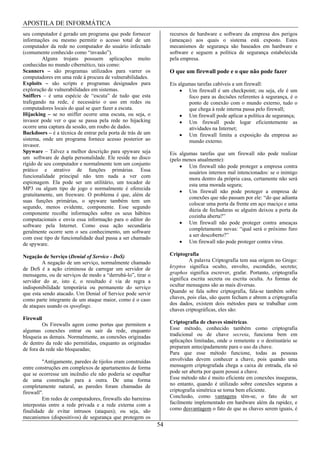 APOSTILA DE INFORMÁTICA
seu computador é gerado um programa que pode fornecer             recursos de hardware e software da empresa dos perigos
informações ou mesmo permitir o acesso total de um                (ameaças) aos quais o sistema está exposto. Estes
computador da rede no computador do usuário infectado             mecanismos de segurança são baseados em hardware e
(comumente conhecido como “invasão”).                             software e seguem a política de segurança estabelecida
         Alguns trojans possuem aplicações muito                  pela empresa.
conhecidas no mundo cibernético, tais como:
Scanners – são programas utilizados para varrer os                O que um firewall pode e o que não pode fazer
computadores em uma rede à procura de vulnerabilidades.
Exploits – são scripts e programas designados para                Eis algumas tarefas cabíveis a um firewall:
exploração de vulnerabilidades em sistemas.                               Um firewall é um checkpoint; ou seja, ele é um
Sniffers – é uma espécie de “escuta” de tudo que esta                     foco para as decisões referentes à segurança, é o
trafegando na rede, é necessário o uso em redes ou                        ponto de conexão com o mundo externo, tudo o
computadores locais do qual se quer fazer a escuta.                       que chega à rede interna passa pelo firewall;
Hijacking – se no sniffer ocorre uma escuta, ou seja, o                   Um firewall pode aplicar a política de segurança;
invasor pode ver o que se passa pela rede no hijacking                    Um firewall pode logar eficientemente as
ocorre uma captura da sessão, um roubo de dados.                          atividades na Internet;
Backdoors – é a técnica de entrar pela porta de trás de um                Um firewall limita a exposição da empresa ao
sistema, onde um programa fornece acesso posterior ao                     mundo externo.
invasor.
Spyware – Talvez a melhor descrição para spyware seja             Eis algumas tarefas que um firewall não pode realizar
um software de dupla personalidade. Ele reside no disco           (pelo menos atualmente):
rígido de seu computador e normalmente tem um conjunto                    Um firewall não pode proteger a empresa contra
prático e atrativo de funções primárias. Essa                             usuários internos mal intencionados: se o inimigo
funcionalidade principal não tem nada a ver com                           mora dentro da própria casa, certamente não será
espionagem. Ela pode ser um utilitário, um tocador de                     esta uma morada segura;
MP3 ou algum tipo de jogo e normalmente é oferecida
                                                                          Um firewall não pode proteger a empresa de
gratuitamente, um freeware. O problema é que, além de
                                                                          conexões que não passam por ele: “do que adianta
suas funções primárias, o spyware também tem um
                                                                          colocar uma porta da frente em aço maciço e uma
segundo, menos evidente, componente. Esse segundo
                                                                          dúzia de fechaduras se alguém deixou a porta da
componente recolhe informações sobre os seus hábitos
                                                                          cozinha aberta?”
computacionais e envia essa informação para o editor do
                                                                          Um firewall não pode proteger contra ameaças
software pela Internet. Como essa ação secundária
                                                                          completamente novas: “qual será o próximo furo
geralmente ocorre sem o seu conhecimento, um software
                                                                          a ser descoberto?”
com esse tipo de funcionalidade dual passa a ser chamado
de spyware.                                                               Um firewall não pode proteger contra vírus.

Negação de Serviço (Denial of Service - DoS)                      Criptografia
         A negação de um serviço, normalmente chamado                      A palavra Criptografia tem sua origem no Grego:
de DoS é a ação criminosa de carregar um servidor de              kryptos significa oculto, envolto, escondido, secreto;
mensagens, ou de serviços de modo a “derrubá-lo”, tirar o         graphos significa escrever, grafar. Portanto, criptografia
servidor do ar, isto é, o resultado é via de regra a              significa escrita secreta ou escrita oculta. As formas de
indisponibilidade temporária ou permanente do serviço             ocultar mensagens são as mais diversas.
que esta sendo atacado. Um Denial of Service pode servir          Quando se fala sobre criptografia, fala-se também sobre
como parte integrante de um ataque maior, como é o caso           chaves, pois elas, são quem fecham e abrem a criptografia
de ataques usando os spoofings.                                   dos dados, existem dois métodos para se trabalhar com
                                                                  chaves criptográficas, eles são:
Firewall
         Os Firewalls agem como portas que permitem a             Criptografia de chaves simétricas.
algumas conexões entrar ou sair da rede, enquanto                 Esse método, conhecido também como criptografia
bloqueia as demais. Normalmente, as conexões originadas           tradicional ou de chave secreta, funciona bem em
de dentro da rede são permitidas, enquanto as originadas          aplicações limitadas, onde o remetente e o destinatário se
de fora da rede são bloqueadas;                                   preparam antecipadamente para o uso da chave.
                                                                  Para que esse método funcione, todas as pessoas
         "Antigamente, paredes de tijolos eram construídas        envolvidas devem conhecer a chave, pois quando uma
entre construções em complexos de apartamentos de forma           mensagem criptografada chega a caixa de entrada, ela só
que se ocorresse um incêndio ele não poderia se espalhar          pode ser aberta por quem possui a chave.
de uma construção para a outra. De uma forma                      Esse método não é muito eficiente em conexões inseguras,
completamente natural, as paredes foram chamadas de               no entanto, quando é utilizado sobre conexões seguras a
firewall".                                                        criptografia simétrica se torna bem eficiente.
         Em redes de computadores, firewalls são barreiras        Conclusão, como vantagens têm-se, o fato de ser
interpostas entre a rede privada e a rede externa com a           facilmente implementado em hardware além da rapidez, e
finalidade de evitar intrusos (ataques); ou seja, são             como desvantagem o fato de que as chaves serem iguais, é
mecanismos (dispositivos) de segurança que protegem os
                                                             54
 