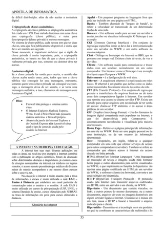 APOSTILA DE INFORMÁTICA
de difícil distribuição, além de não aceitar a assinatura             Applet - Um pequeno programa na linguagem Java que
digital.                                                              pode ser incluído em uma página em HTML.
                                                                      Banda - Também chamado de "largura de banda", se
Criptografia de chaves assimétricas.                                  refere a velocidade de transmissão de um determinado
A criptografia de chave pública ou criptografia assimétrica           trecho de uma rede.
foi criada em 1970. Esse método funciona com uma chave                Browser - Um software usado para acessar um servidor e
para criptografar (chave pública), e outra para                       enviar, receber ou visualizar informação. O Netscape é um
descriptografar (chave privada) a mesma mensagem.                     exemplo
No sistema de chave pública, cada pessoa tem que ter duas             CGI (Common Gateway Interface) - Um conjunto de
chaves, uma que fica publicamente disponível, e outra, que            regras que especifica como se deve dar a intercomunicação
deve ser mantida em segredo.                                          entre um servidor da WWW e um outro software da
Nesse momento, é importante enfatizar que o sigilo da                 mesma máquina.
chave privada é muito importante, pois, a criptografia                Chat - Diálogo ou bate-papo via Internet ou BBS, que se
assimétrica, se baseia no fato de que a chave privada é               processa em tempo real. Existem chats de texto, de voz e
realmente privada, por isso, somente seu detentor deve ter            de vídeo.
acesso.                                                               Cliente - Um software usado para comunicar-se e trocar
                                                                      dados com um servidor, normalmente em um outro
Assinatura digital:                                                   computador. Um browser como o Netscape é um exemplo
Se a chave privada for usada para escrita, o sentido das              de cliente específico para a WWW.
chaves acaba sendo outro, pois, todos que tem a chave                 Defacements – é a desfiguração de web sites.
pública vão conseguir ler essa mensagem, entretanto,                  Ethernet – A arquitetura ethernet é a mais usada em redes
somente quem tem a chave privada vai conseguir escrever,              locais. O ethernet é um padrão que define como os dados
logo, a mensagem deixa de ser secreta, e se torna uma                 serão transmitidos fisicamente através dos cabos da rede.
mensagem autêntica, a isso, chamamos de mensagem com                  FTP (File Transfer Protocol) - Um conjunto de regras que
Assinatura Digital.                                                   permite a transferência de arquivos binários ou de texto
                                                                      entre dois computadores ligados à Internet. Um servidor
    Dica:                                                             que permite esse acesso se chama servidor FTP. Existe um
             Firewall não protege o sistema contra                    método para copiar arquivos sem necessidade de ter senha
             vírus.                                                   de acesso: chama-se FTP anônimo, e dá acesso à áreas
                                                                      públicas de um servidor.
             O Internet Explorer, Outlook Express,
                                                                      GIF (Graphics Interchange Format) - Um dos formatos de
             Word, Excel e PowerPoint não possuem
                                                                      imagem digital comprimida mais populares na Internet, e
             sistema antivírus e firewall próprio.
                                                                      que     foi    desenvolvida      pela   Compuserve.       É
             Através da janela do Internet Explorer e
                                                                      automaticamente reconhecida e visualizada pela maioria
             do Outlook Express não é possível saber
                                                                      dos browsers.
             qual o tipo de conexão usada pelo
                                                                      Home Page - Refere-se à página principal de informações
             usuário na Internet.
                                                                      em um site na WWW. Pode ser uma página pessoal ou de
                                                                      uma instituição, ou de um recurso de informação
                                                                      determinado.
                                                                      Host - Hospedeiro, em inglês, refere-se a qualquer
                                                                      computador em uma rede que oferece serviços de acesso
     A INTERNET NA MEDICINA E EDUCAÇÃO.                               para outros computadores (servidor). Também se refere ao
          A internet tem suas mais diversas aplicações em             computador que oferece acesso à Internet via acesso
todas as áreas, na medicina por exemplo a internet contribui          discado ou linha privada.
com a publicação de artigos científicos, fórum de discussão           HTML (HyperText Markup Language) - Uma linguagem
sobre determinadas doenças e diagnósticos, já existem casos           de marcação de textos e imagens usada para formatar
de cirurgias acompanhas via internet por médicos em lugares           home pages e outros documentos para serem visualizados
remotos, o acesso remoto permitindo que médicos de diversos           na WWW, e que implementa as funções do hipertexto. Ao
países do mundo acompanhem e até mesmo dêem parecer                   receber uma página codificada em HTMLde um servidor
sobre o caso via net.                                                 da WWW, o software cliente (ou browser), converte-a em
          Na educação a internet é muito atuante, para a troca        uma exibição em hipermídia.
de informações e cursos é muito utilizada a rede EAD –                HTTP (HyperText Transport Protocol) - O protocolo
Ensino à Distancia que estabelece um canal particular de              usado pela Internet para transmitir arquivos codificados
comunicação entre o usuário e o servidor. A rede EAD é                em HTML entre um servidor e um cliente, na WWW.
muito utilizada em cursos de pós-graduação (USP, UNB), o              Hipertexto - Um documento que contém vínculos, ou
sistema Damásio de ensino, cursos oferecidos pelo SEBRAE              links, a outros pontos do mesmo documento, ou a outros
na troca de informações em geral para cursos oferecidos a             documentos, arquivos de texto ou imagens disponíveis em
distância.                                                            algum servidor ligado à Internet. Clicando-se o mouse em
                                                                      um link, causa o HTTP a buscar e transmitir o arquivo
                   Glossário da Internet                              indicado para o cliente.
                                                                      Hipermídia - Denomina-se a tecnologia ou o seu produto,
                                                                      no qual se combinam as características da multimídia e do

                                                                 55
 
